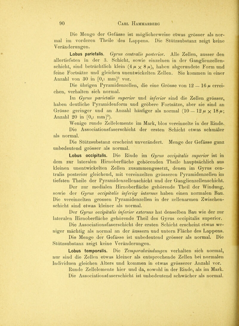 Die Menge der Gefässe ist möglicherweise etwas grösser als nor- mal im vorderen Theile des Lappens. Die Stützsubstanz zeigt keine Veränderungen. Lobus parietalis. Gyrus centralis posterior. Alle Zellen, ausser den allertiefsten in der 3. Schicht, sowie einzelnen in der Ganglienzellen- schicht, sind beträchtlich klein (4^x8 ^a), haben abgerundete Form und feine Fortsätze und gleichen unentwickelten Zellen. Sie kommen in einer Anzahl von 30 in [0,i mm]^ vor. Die übrigen Pyramidenzellen, die eine Grösse von 12 — 16^ errei- chen, verhalten sich normal. Im Gyrus parietalis superior und inferior sind die Zellen grösser, haben deutliche Pyramidenform und gröbere Fortsätze, aber sie sind an Grösse geringer und an Anzahl häufiger als normal (10—12/u x 18/*; Anzahl 20 in [0,i mm]^). Wenige runde Zellelemente im Mark, blos vereinzelte in der Rinde. Die Associationsfaserschicht der ersten Schicht etwas schmäler als normal. Die Stützsubstanz erscheint unverändert. Menge der Gefässe ganz unbedeutend grösser als normal. Lobus occipitalis. Die Rinde im Gyrus occipitalis superior ist in dem zur lateralen Hirnoberfläche gehörenden Theile hauptsächlich aus kleinen unentwickelten Zellen zusammengesetzt, denen im Gyrus cen- tralis posterior gleichend, mit vereinzelten grösseren Pyramidenzellen im tiefsten Theile der Pyramidenzellenschicht und der Ganglienzellenschicht. Der zur medialen Hirnoberfläche gehörende Theil der Windung, sowie der Gyrus occipitalis inferio/ internus haben einen normalen Bau. Die vereinzelten grossen Pyramidenzellen in der zellenarmen Zwischen- schicht sind etwas kleiner als normal. Der Gyrus occipitalis inferior externus hat denselben Bau wie der zur lateralen Hirnoberfläche gehörende Theil des Gyrus occipitalis superior. Die Associationsfaserschicht der ersten Schicht erscheint etwas we- niger mächtig als normal an der äussern und untern Fläche des Lappens. Die Menge der Gefässe ist unbedeutend grösser als normal. Die Sttttzsubstanz zeigt keine Veränderungen. Lobus temporalis. Die Temporalwindungen verhalten sich normal, nur sind die Zellen etwas kleiner als entsprechende Zellen bei normalen Individuen gleichen Alters und kommen in etwas grösserer Anzahl vor. Runde Zellelemente hier und da, sowohl in der Rinde, als im Mark. Die Associationsfaserschicht ist unbedeutend schwächer als normal.