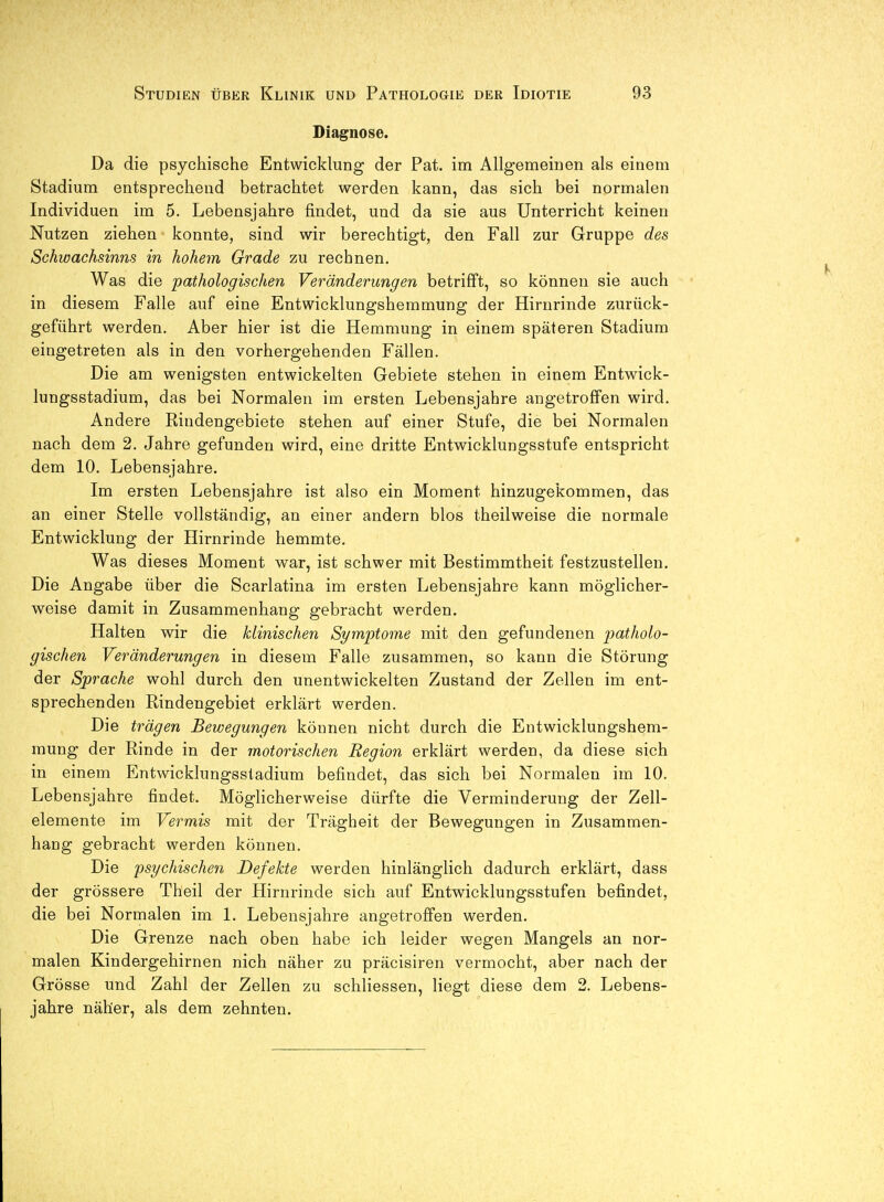 Diagnose. Da die psychische Entwicklung der Pat. im Allgemeinen als einem Stadium entsprechend betrachtet werden kann, das sich bei normalen Individuen im 5. Lebensjahre findet, und da sie aus Unterricht keinen Nutzen ziehen konnte, sind wir berechtigt, den Fall zur Gruppe des Schwachsinns in hohem Grade zu rechnen. Was die pathologischen Veränderungen betrifft, so können sie auch in diesem Falle auf eine Entwicklungshemmung der Hirnrinde zurück- geführt werden. Aber hier ist die Hemmung in einem späteren Stadium eingetreten als in den vorhergehenden Fällen. Die am wenigsten entwickelten Gebiete stehen in einem Entwick- lungsstadium, das bei Normalen im ersten Lebensjahre angetroffen wird. Andere Rindengebiete stehen auf einer Stufe, die bei Normalen nach dem 2. Jahre gefunden wird, eine dritte Entwicklungsstufe entspricht dem 10. Lebensjahre. Im ersten Lebensjahre ist also ein Moment hinzugekommen, das an einer Stelle vollständig, an einer andern blos theilweise die normale Entwicklung der Hirnrinde hemmte. Was dieses Moment war, ist schwer mit Bestimmtheit festzustellen. Die Angabe über die Scarlatina im ersten Lebensjahre kann möglicher- weise damit in Zusammenhang gebracht werden. Halten wir die klinischen Symptome mit den gefundenen patholo- gischen Veränderungen in diesem Falle zusammen, so kann die Störung der Sprache wohl durch den unentwickelten Zustand der Zellen im ent- sprechenden Rindengebiet erklärt werden. Die trägen Bewegungen können nicht durch die Entwicklungshem- mung der Rinde in der motorischen Region erklärt werden, da diese sich in einem Entwicklungsstadium befindet, das sich bei Normalen im 10. Lebensjahre findet. Möglicherweise dürfte die Verminderung der Zell- elemente im Vermis mit der Trägheit der Bewegungen in Zusammen- hang gebracht werden können. Die psychischen Defekte werden hinlänglich dadurch erklärt, dass der grössere Theil der Hirnrinde sich auf Entwicklungsstufen befindet, die bei Normalen im 1. Lebensjahre angetroffen werden. Die Grenze nach oben habe ich leider wegen Mangels an nor- malen Kindergehirnen nich näher zu präcisiren vermocht, aber nach der Grösse und Zahl der Zellen zu schliessen, liegt diese dem 2. Lebens- jahre näher, als dem zehnten.