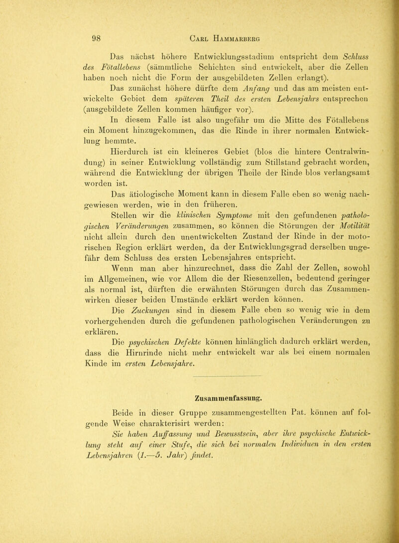 Das nächst höhere Entwicklungsstadium entspricht dem Schluss des Fötallebens (sämmtliche Schichten sind entwickelt, aber die Zellen haben noch nicht die Form der ausgebildeten Zellen erlangt). Das zunächst höhere dürfte dem Anfang und das am meisten ent- wickelte Gebiet dem späteren Tlieil des ersten Lehensjahrs entsprechen (ausgebildete Zellen kommen häufiger vor). In diesem Falle ist also ungefähr um die Mitte des Fötallebens ein Moment hinzugekommen, das die Rinde in ihrer normalen Entwick- lung hemmte. Hierdurch ist ein kleineres Gebiet (blos die hintere Centralwin- dung) in seiner Entwicklung vollständig zum Stillstand gebracht worden, während die Entwicklung der übrigen Theile der Rinde blos verlangsamt worden ist. Das ätiologische Moment kann in diesem Falle eben so wenig nach- gewiesen werden, wie in den früheren. Stellen wir die klinischen Symptome mit den gefundenen patholo- gischen Veränderungen zusammen, so können die Störungen der Motilität nicht allein durch den unentwickelten Zustand der Rinde in der moto- rischen Region erklärt werden, da der Entwicklungsgrad derselben unge- fähr dem Schluss des ersten Lebensjahres entspricht. Wenn man aber hinzurechnet, dass die Zahl der Zellen, sowohl im Allgemeinen, wie vor Allem die der Riesenzellen, bedeutend geringer als normal ist, dürften die erwähnten Störungen durch das Zusammen- wirken dieser beiden Umstände erklärt werden können. Die Zuckungen sind in diesem Falle eben so wenig wie in dem vorhergehenden durch die gefundenen pathologischen Veränderungen zu erklären. Die psychischen Defekte können hinlänghch dadurch erklärt werden, dass die Hirnrinde nicht mehr entwickelt war als bei einem normalen Kinde im ersten Lehensjahre. Zusammenfassung. Beide in dieser Gruppe zusammengestellten Fat. können auf fol- gende Weise charakterisirt werden: Sie haben Auffassung und Bewusstsein^ aber ihre psychische Entwick- lung steht auf einer Stufe^ die sich hei normalen Individuen in den ersten Lebensjahren {1.—5. Jahr) findet.