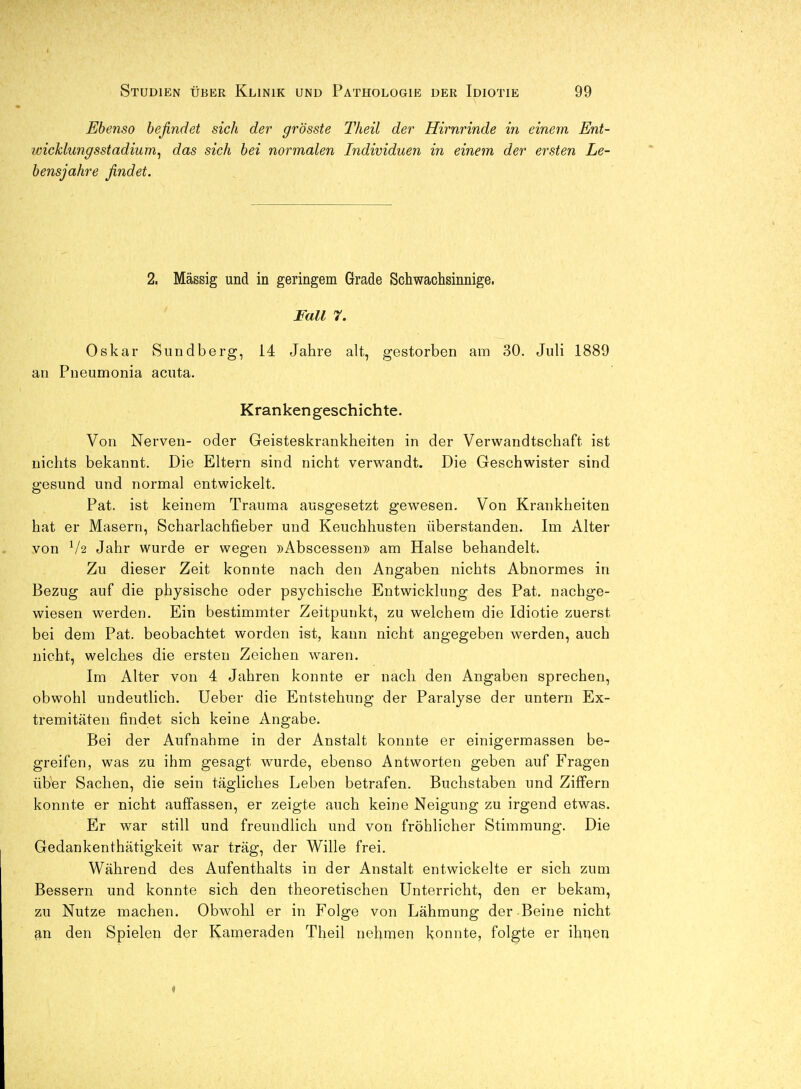 Ebenso befindet sich der grösste Theil der Hirnrinde in einem Ent- wicklungsstadium^ das sich bei normalen Individuen in einem der ersten Le- bensjahre findet. 2. Massig und in geringem Grade Schwachsinnige. Fall 7. Oskar Sundberg, 14 Jahre alt, gestorben am 30. Juli 1889 an Pueumonia acuta. Krankengeschichte. Von Nerven- oder Geisteskrankheiten in der Verwandtschaft ist nichts bekannt. Die Eltern sind nicht verwandt. Die Geschwister sind gesund und normal entwickelt. Pat. ist keinem Trauma ausgesetzt gewesen. Von Krankheiten hat er Masern, Scharlachfieber und Keuchhusten überstanden. Im Alter von V2 Jahr wurde er wegen »Abscessen» am Halse behandelt. Zu dieser Zeit konnte nach den Angaben nichts Abnormes in Bezug auf die physische oder psychische Entwicklung des Pat. nachge- wiesen werden. Ein bestimmter Zeitpunkt, zu welchem die Idiotie zuerst bei dem Pat. beobachtet worden ist, kann nicht angegeben werden, auch nicht, welches die ersten Zeichen w^aren. Im Alter von 4 Jahren konnte er nach den Angaben sprechen, obwohl undeutlich. Ueber die Entstehung der Paralyse der untern Ex- tremitäten findet sich keine Angabe. Bei der Aufnahme in der Anstalt konnte er einigermassen be- greifen, was zu ihm gesagt wurde, ebenso Antworten geben auf Fragen über Sachen, die sein tägliches Leben betrafen. Buchstaben und Ziffern konnte er nicht auffassen, er zeigte auch keine Neigung zu irgend etwas. Er war still und freundlich und von fröhlicher Stimmung. Die Gedankenthätigkeit war träg, der Wille frei. Während des Aufenthalts in der Anstalt entwickelte er sich zum Bessern und konnte sich den theoretischen Unterricht, den er bekam, zu Nutze machen. Obwohl er in Folge von Lähmung der Beine nicht an den Spielen der Kameraden Theil nehmen konnte, folgte er ihnen