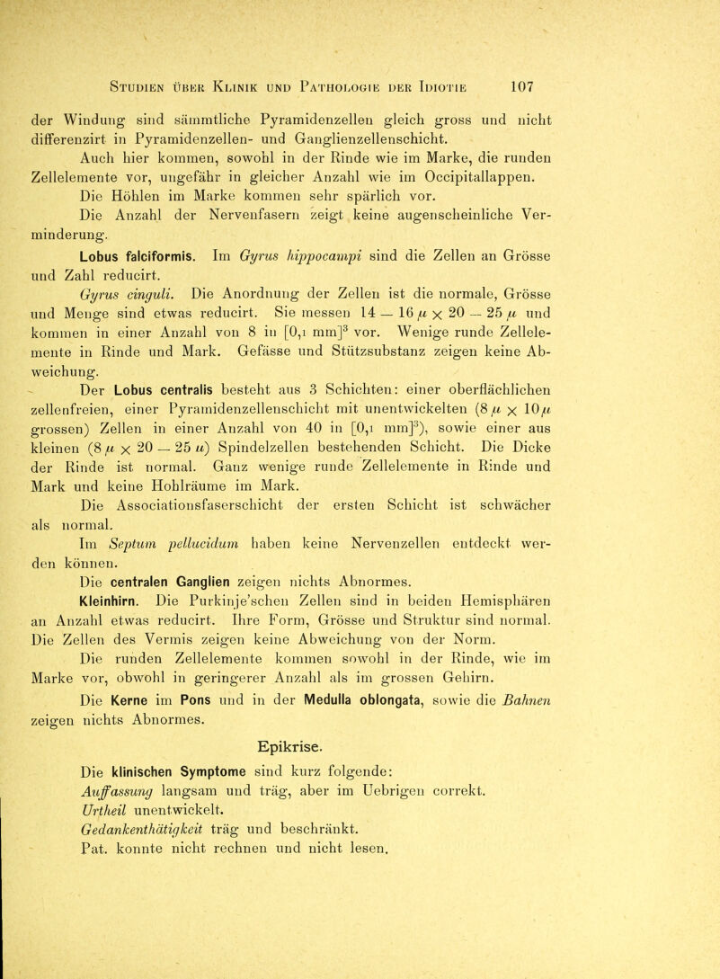 der Windung sind sämmtliche Pyramidenzellen gleich gross und nicht differenzirt in Pyramidenzellen- und Ganglienzellenschicht. Auch hier kommen, sowohl in der Rinde wie im Marke, die runden Zellelemente vor, ungefähr in gleicher Anzahl wie im Occipitallappen. Die Höhlen im Marke kommen sehr spärlich vor. Die Anzahl der Nervenfasern zeigt keine augenscheinliche Ver- minderung. Lobus faiciformis. Im Gyrus hippocainpi sind die Zellen an Grösse und Zahl reducirt. Gyrus cinguli. Die Anordnung der Zellen ist die normale, Grösse und Menge sind etwas reducirt. Sie messen 14 — 16^ X 20 — 25 ^ und kommen in einer Anzahl von 8 in [0,i mm]^ vor. Wenige runde Zellele- mente in Rinde und Mark. Gefässe und Stützsubstanz zeigen keine Ab- weichung. Der Lobus centralis besteht aus 3 Schichten: einer oberflächlichen zellenfreien, einer Pyramidenzellenschicht mit unentwickelten x lO^^t grossen) Zellen in einer Anzahl von 40 in [0,i mm]^), sowie einer aus kleinen (8 x 20 — 25 w) Spindelzellen bestehenden Schicht. Die Dicke der Rinde ist normal. Ganz wenige runde Zellelemente in Rinde und Mark und keine Hohlräume im Mark. Die Associationsfaserschicht der ersten Schicht ist schwächer als normal. Im Septuni peUucidum haben keine Nervenzellen entdeckt wer- den können. Die centralen Ganglien zeigen nichts Abnormes. Kleinhirn. Die Purkinje'schen Zellen sind in beiden Hemisphären an Anzahl etwas reducirt. Ihre Form, Grösse und Struktur sind normal. Die Zellen des Vermis zeigen keine Abweichung von der Norm. Die runden Zellelemente kommen sowohl in der Rinde, wie im Marke vor, obwohl in geringerer Anzahl als im grossen Gehirn. Die Kerne im Pens und in der Medulla oblongata, sowie die Bahnen zeigen nichts Abnormes. Epikrise. Die klinischen Symptome sind kurz folgende: Auffassung langsam und träg, aber im üebrigen correkt. Urtheil unentwickelt. Gedankenthätigkeit trag und beschränkt. Pat. konnte nicht rechnen und nicht lesen.