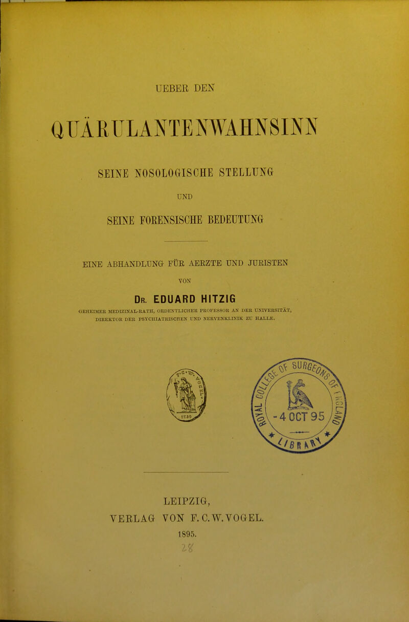 UEBER DEN QÜÄMJLANTENWAHNSINN SEINE NOSOLOGISCHE STELLUNG UND SEINE FOEENSISCHE BEDEUTUNG EINE ABHANDLUNG FÜR AERZTE UND JURISTEN VON Dr. EDUARD HITZIG GEHEIMER MEDIZINAL-RATH, ORDENTLICHER PROFESSOR AN DER UNIVERSITÄT, DIREKTOR DER PSYCHIATRISCHEN UND NERVENKLINIK ZU HALLE. LEIPZIG, VERLAG VON F. C.W.VOGEL. 1895.