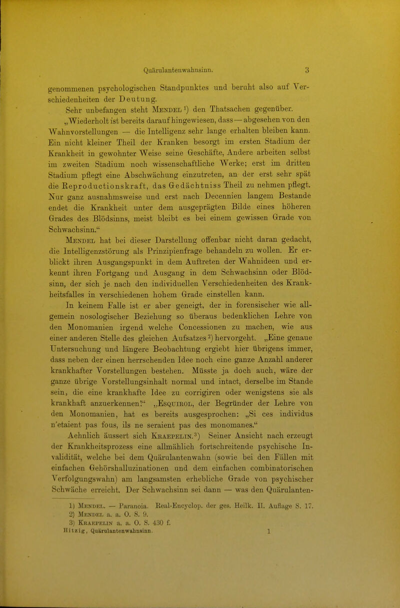 genommenen psychologischen Standpunktes und beruht also auf Ver- schiedenheiten der Deutung. Sehr unbefangen steht Mendel *) den Thatsachen gegenüber. „Wiederholt ist bereits daraufhingewiesen, dass —abgesehen von den Wahnvorstellungen — die Intelligenz sehr lange erhalten bleiben kann. Ein nicht kleiner Theil der Kranken besorgt im ersten Stadium der Krankheit in gewohnter Weise seine Geschäfte, Andere arbeiten selbst im zweiten Stadium noch wissenschaftliche Werke; erst im dritten Stadium pflegt eine Abschwächung einzutreten, an der erst sehr spät die Reproductionskraft, das Gedächtniss Theil zu nehmen pflegt. Nur ganz ausnahmsweise und erst nach Decennien langem Bestände endet die Krankheit unter dem ausgeprägten Bilde eines höheren Grades des Blödsinns, meist bleibt es bei einem gewissen Grade von Schwachsinn. Mendel hat bei dieser Darstellung offenbar nicht daran gedacht, die Intelligenzstörung als Prinzipienfrage behandeln zu wollen. Er er- blickt ihren Ausgangspunkt in dem Auftreten der Wahnideen und er- kennt ihren Fortgang und Ausgang in dem Schwachsinn oder Blöd- sinn, der sich je nach den individuellen Verschiedenheiten des Krank- heitsfalles in verschiedenen hohem Grade einstellen kann. In keinem Falle ist er aber geneigt, der in forensischer wie all- gemein nosologischer Beziehung so überaus bedenklichen Lehre von den Monomanien irgend welche Concessionen zu machen, wie aus einer anderen Stelle des gleichen Aufsatzes 2) hervorgeht. „Eine genaue Untersuchung und längere Beobachtung ergiebt hier übrigens immer, dass neben der einen herrschenden Idee noch eine ganze Anzahl anderer krankhafter Vorstellungen bestehen. Müsste ja doch auch, wäre der ganze übrige Vorstellungsinhalt normal und intact, derselbe im Stande sein, die eine krankhafte Idee zu corrigiren oder wenigstens sie als krankhaft anzuerkennen! „Esqtjikol, der Begründer der Lehre von den Monomanien, hat es bereits ausgesprochen: „Si ces individus n'etaient pas fous, ils ne seraient pas des monomanes. Aehnlich äussert sich Kjraepelin.3) Seiner Ansicht nach erzeugt der Krankheitsprozess eine allmählich fortschreitende psychische In- validität, welche bei dem Quärulantenwahn (sowie bei den Fällen mit einfachen Gehörshalluzinationen und dem einfachen combinatorischen Verfolgungswahn) am langsamsten erhebliche Grade von psychischer Schwäche erreicht. Der Schwachsinn sei dann — was den Quärulanten- 1) Mendel. — Paranoia. Eeal-Encyclop. der ges. Heilk. II. Auflage S. 17. 2) Mendel a. a. 0. S. 9. 3) Kraepeun a. a. 0. S. 430 f. Hitzig, QuärulantenWahnsinn. 1
