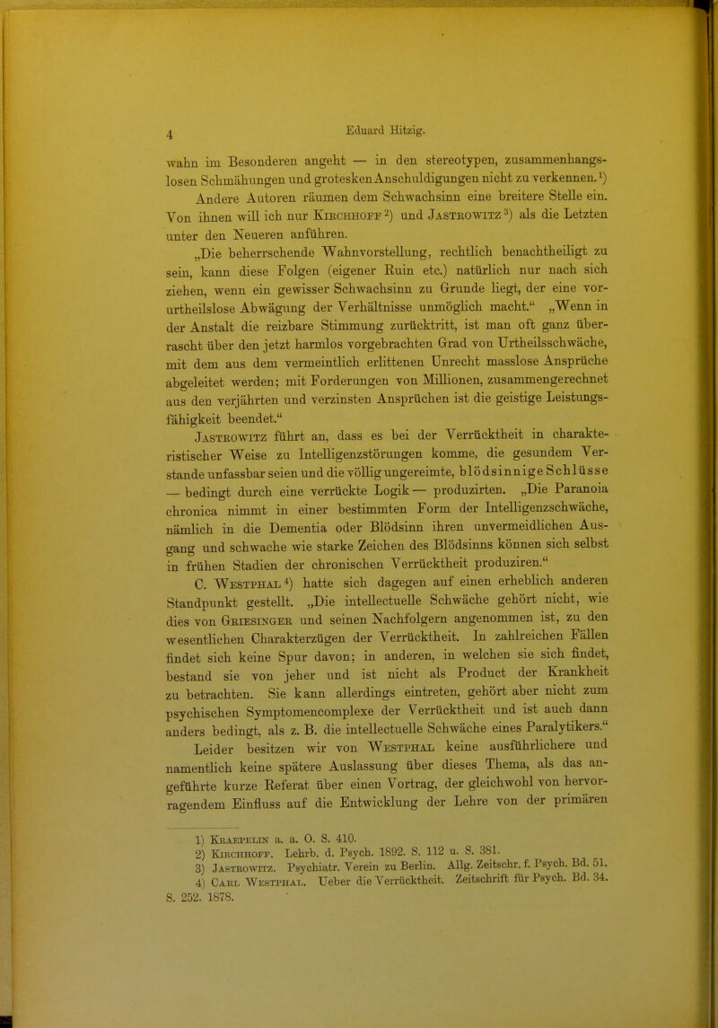 wahn im Besonderen angeht — in den stereotypen, zusammenhangs- losen Schmähungen und grotesken AnschuldigUDgen nicht zu verkennen.l) Andere Autoren räumen dem Schwachsinn eine breitere Stelle ein. Von ihnen will ich nur Kirchhofe 2) und Jastrowitz 3) als die Letzten unter den Neueren anführen. „Die beherrschende Wahnvorstellung, rechtlich benachtheiligt zu sein, kann diese Folgen (eigener Ruin etc.) natürlich nur nach sich ziehen, wenn ein gewisser Schwachsinn zu Grunde liegt, der eine vor- urteilslose Abwägung der Verhältnisse unmöglich macht. „Wenn in der Anstalt die reizbare Stimmung zurücktritt, ist man oft ganz über- rascht über den jetzt harmlos vorgebrachten Grad von Urtheilsschwäche, mit dem aus dem vermeintlich erlittenen Unrecht masslose Ansprüche abgeleitet werden; mit Forderungen von Millionen, zusammengerechnet aus den verjährten und verzinsten Ansprüchen ist die geistige Leistungs- fähigkeit beendet. Jasteowitz führt an, dass es bei der Verrücktheit in charakte- ristischer Weise zu Intelligenzstörungen komme, die gesundem Ver- stände unfassbar seien un d die völlig ungereimte, blödsinnigeSchlüsse — bedingt durch eine verrückte Logik — produzirten. „Die Paranoia chronica nimmt in einer bestimmten Form der Intelligenzschwäche, nämlich in die Dementia oder Blödsinn ihren unvermeidlichen Aus- gang und schwache wie starke Zeichen des Blödsinns können sich selbst in frühen Stadien der chronischen Verrücktheit produziren. C. Westphal4) hatte sich dagegen auf einen erheblich anderen Standpunkt gestellt. „Die intellectuelle Schwäche gehört nicht, wie dies von Griesinger und seinen Nachfolgern angenommen ist, zu den wesentlichen Charakterzügen der Verrücktheit. In zahlreichen Fällen findet sich keine Spur davon; in anderen, in welchen sie sich findet, bestand sie von jeher und ist nicht als Product der Krankheit zu betrachten. Sie kann allerdings eintreten, gehört aber nicht zum psychischen Symptomencomplexe der Verrücktheit und ist auch dann anders bedingt, als z. B. die intellectuelle Schwäche eines Paralytikers. Leider besitzen wir von Westphal keine ausführlichere und namentlich keine spätere Auslassung über dieses Thema, als das an- geführte kurze Referat über einen Vortrag, der gleichwohl von hervor- ragendem Einfluss auf die Entwicklung der Lehre von der primären 1) Kraepelin a. a. 0. S. 410. 2) Kirchhoff. Lehrb. d. Psych. 1892. S. 112 u. S. 381. 3) Jastrowitz. Psychiatr. Verein zu Berlin. Allg. Zeitschr. f. Psych. Bd. 51. 4) Care Westphal. lieber die Verrücktheit. Zeitschrift für Psych. Bd. 34. S. 252. 1878.