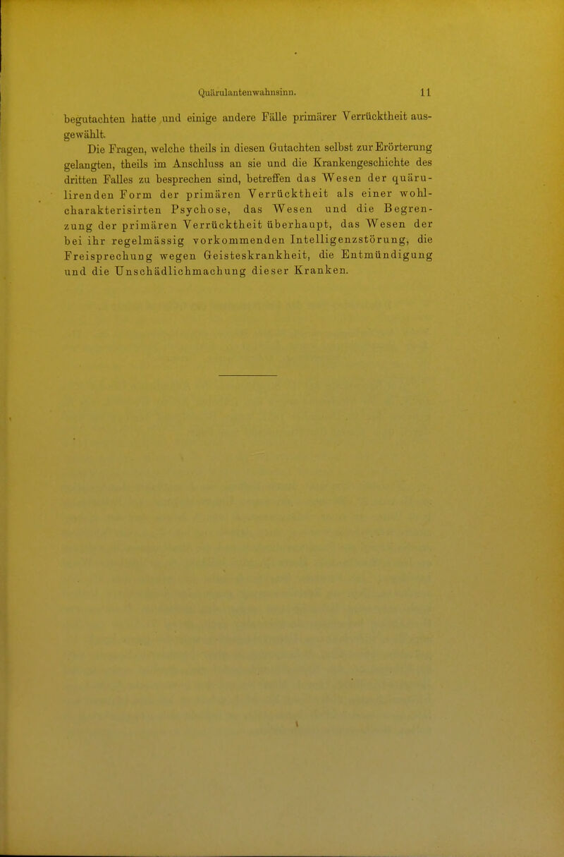 begutacliten hatte und einige andere Fälle primärer Verrücktheit aus- gewählt. Die Fragen, welche theils in diesen Gutachten selbst zur Erörterung gelangten, theils im Anschluss an sie und die Krankengeschichte des dritten Falles zu besprechen sind, betreffen das Wesen der quäru- lirenden Form der primären Verrücktheit als einer wohl- charakterisirten Psychose, das Wesen und die Begren- zung der primären Verrücktheit überhaupt, das Wesen der bei ihr regelmässig vorkommenden Intelligenzstörung, die Freisprechung wegen Geisteskrankheit, die Entmündigung und die Unschädlichmachung dieser Kranken.