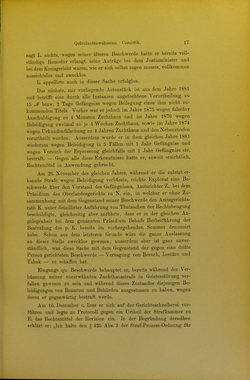 sagt L. nichts, wegen seiner älteren Beschwerde hatte er bereits voll- ständige Reniedur erlangt, seine Anträge bei dem Justizminister und bei dem Kreisgericht waren, wie er sich selbst sagen musste, vollkommen aussichtslos und zwecklos. L. appellirte auch in dieser Sache erfolglos. Das nächste, mir vorliegende Actenstück ist aus dem Jahre 1881 und betrifft eine durch alle Instanzen angefochtene Verurtheilung zu 15 Jl bezw. 2 Tage Gefängniss wegen Beilegung eines ihm nicht zu- kommenden Titels. Vorher war er jedoch im Jahre 1875 wegen falscher Anschuldigung zu 4 Monaten Zuchthaus und im Jahre 1876 wegen Beleidigung zweimal zu je 4 Wochen Zuchthaus, sowie im Jahre 1874 wegen Urkundenfälschung zu 4 Jahren Zuchthaus und den Nebenstrafen verurtheilt worden. Ausserdem wurde er in dem gleichen Jahre 1881 wiederum wegen Beleidigung in 5 Fällen mit 1 Jahr Gefängniss und wegen Versuch der Erpressung gleichfalls mit 1 Jahr Gefängniss etc. bestraft. — Gegen alle diese Erkenntnisse hatte er, soweit ersichtlich, Rechtsmittel in Anwendung gebracht. Am 26. November des gleichen Jahres, während er die zuletzt er- kannte Strafe wegen Beleidigung verbüsste, reichte Explorat eine Be- schwerde über den Vorstand des Gefängnisses, Amtsrichter Z., bei dem Präsidium des Oberlandesgerichts zu N. ein, in welcher er ohne Zu- sammenhang mit dem Gegenstand seiner Beschwerde den Amtsgerichts- rath K. unter detaillirter Anführung von Thatsachen der Rechtsbeugung beschuldigte, gleichzeitig aber anführte, dass er in der gleichen An- gelegenheit bei dem genannten Präsidium Behufs Herbeiführung der Bestrafung des p. K. bereits im vorhergehenden Sommer denunzirt habe. Schon aus dem letzteren Grunde wäre die ganze Auslassung an dieser Stelle zwecklos gewesen, ausserdem aber ist ganz unver- ständlich, was diese Sache mit dem Gegenstand der gegen eine dritte Person gerichteten Beschwerde — Versagung von Besuch, Leetüre und Tabak — zu schaffen hat. Eingangs qu. Beschwerde behauptet er, bereits während der Ver- büssung seiner vorerwähnten Zuchthausstrafe in Geistesstörung ver- fallen gewesen zu sein und während dieses Zustandes diejenigen Be- leidigungen von Beamten und Behörden ausgestossen zu haben, wegen deren er gegenwärtig bestraft werde. Am 10. December c. Hess er sich auf der Gerichtsschreiberei vor- führen und legte zu Protocoll gegen ein Urtheil der Strafkammer zu E. das Rechtsmittel der Revision ein. In der Begründung derselben erklärt er: „Ich halte den § 425 Abs. 3 der Straf-Prozess-Ordnung für