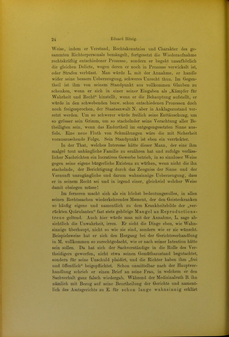 Weise, indem er Verstand, Rechtskenntniss und Charakter des ge- samniten Richterpersonals bemängelt, fortgesetzt die Wiederaufnahme rechtskräftig entschiedener Prozesse, sondern er begeht unaufhörlich die gleichen Delicte, wegen deren er noch in Prozesse verwickelt ist, oder Strafen verbüsst. Man würde L. mit der Annahme, er handle wider seine bessere Ueberzeugung, schweres Unrecht thun. Im Gegen- theil ist ihm von seinem Standpunkt aus vollkommen Glauben zu schenken, wenn er sich in einer seiner Eingaben als „Kämpfer für Wahrheit und Recht hinstellt, wenn er die Behauptung aufstellt, er würde in den schwebenden bezw. schon entschiedenen Prozessen doch noch freigesprochen, der Staatsanwalt N. aber in Anklagezustand ver- setzt werden. Um so schwerer würde freilich seine Enttäuschung, um so grösser sein Grimm, um so stachelnder seine Verachtung aller Be- theiligten sein, wenn das Endurtheil im entgegengesetzten Sinne aus- fiele. Eine neue Fluth von Schmähungen wäre die mit Sicherheit vorauszusehende Folge. Sein Standpunkt ist eben ein verrückter. In der That, welches Interesse hätte dieser Mann, der eine ihm malgre tout anhängliche Familie zu ernähren hat und zufolge verläss- licher Nachrichten ein lucratives Gewerbe betrieb, in so sinnloser Weise gegen seine eigene bürgerliche Existenz zu wüthen, wenn nicht die ihn stachelnde, der Berichtigung durch das Zeugniss der Sinne und der Vernunft unzugängliche und darum wahnsinnige Ueberzeugung, dass er in seinem Recht sei und in irgend einer, gleichviel welcher Weise damit obsiegen müsse! Im ferneren macht sich als ein höchst bedeutungsvolles, in allen seinen Rechtssachen wiederkehrendes Moment, der den Geisteskranken so häufig eigene und namentlich zu dem Krankheitsbilde der „ver- rückten. Quärulanten fast stets gehörige Mangel an Reproductions- treue geltend. Auch hier würde man mit der Annahme, L. sage ab- sichtlich die Unwahrheit, irren. Er sieht die Dinge eben, wie Wahn- sinnige überhaupt, nicht so wie sie sind, sondern wie er sie wünscht. Beispielsweise hat er sich den Hergang bei der Gerichtsverhandlung in M. vollkommen so zurechtgedacht, wie er nach seiner Intention hätte sein sollen. Da hat sich der Sachverständige in die Rolle des Ver- theidigers geworfen, nicht etwa seinen Gemüthszustand begutachtet, sondern für seine Unschuld plaidirt, und die Richter haben ihm „frei und öffentlich beigepflichtet. Schon unmittelbar nach der Hauptver- handlung schrieb er einen Brief an seine Frau, in welchem er den Sachverhalt ganz falsch wiedergab. Während der Medizinalrath B. ihn nämlich mit Bezug auf seine Beurtheilung der Gerichte und nament- lich des Amtsgerichts zu E. für schon lange wahnsinnig erklärt