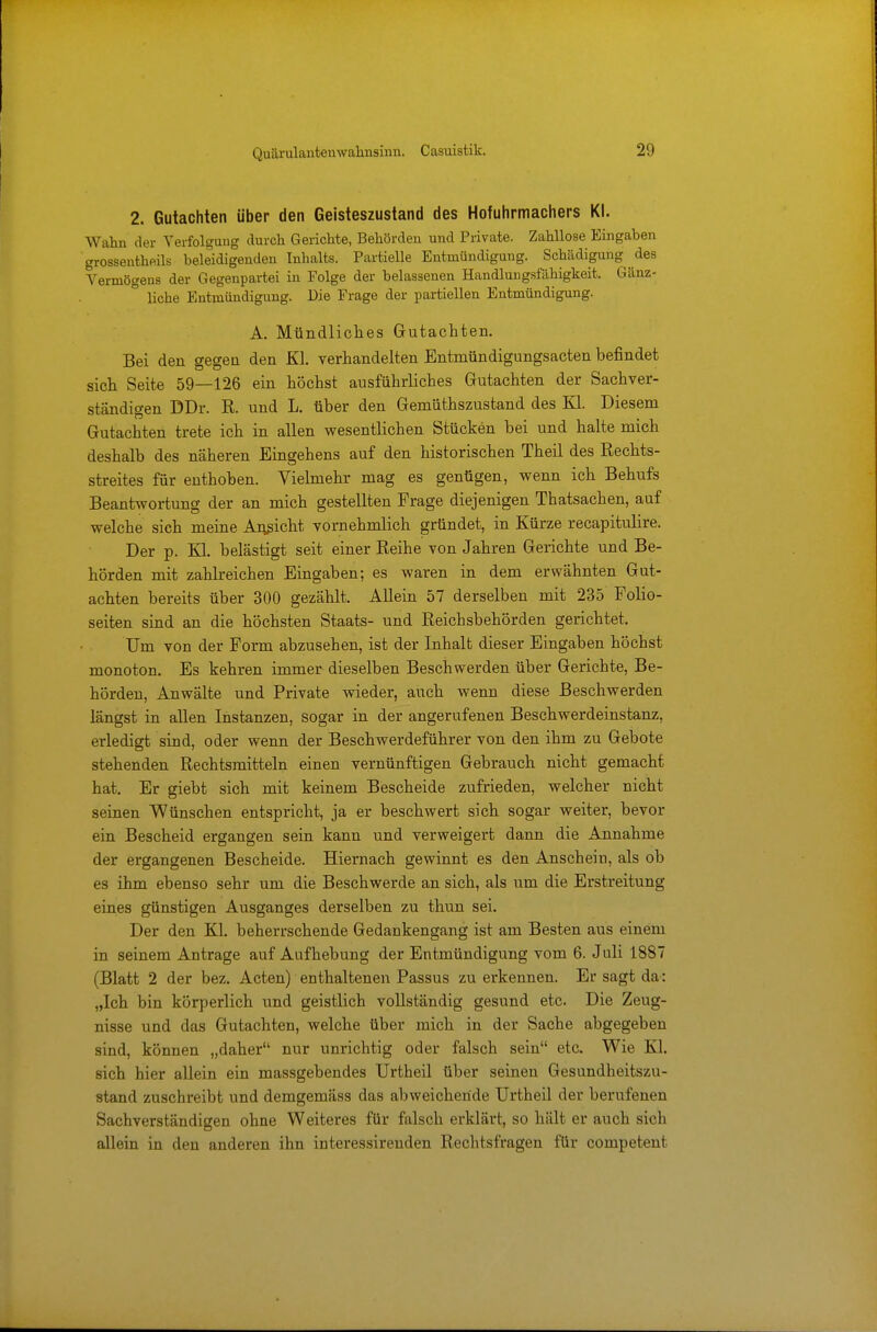 2. Gutachten über den Geisteszustand des Hofuhrmachers Kl. Wahn der Verfolgung durch Gerichte, Behörden und Private. Zahllose Eingaben grossentheils beleidigenden Inhalts. Partielle Entmündigung. Schädigung des Vermögens der Gegenpartei in Folge der belassenen Handlungsfähigkeit. Gänz- liche Entmündigung. Die Frage der partiellen Entmündigung. A. Mündliches Gutachten. Bei den gegen den Kl. verhandelten Entmündigungsacten befindet sich Seite 59—126 ein höchst ausführliches Gutachten der Sachver- ständigen DDr. R. und L. über den Gemiithszustand des Kl. Diesem Gutachten trete ich in allen wesentlichen Stücken bei und halte mich deshalb des näheren Eingehens auf den historischen Theil des Rechts- streites für enthoben. Vielmehr mag es genügen, wenn ich Behufs Beantwortung der an mich gestellten Frage diejenigen Thatsachen, auf welche sich meine Ansicht vornehmlich gründet, in Kürze recapitulire. Der p. Kl. belästigt seit einer Reihe von Jahren Gerichte und Be- hörden mit zahlreichen Eingaben; es waren in dem erwähnten Gut- achten bereits über 300 gezählt. Allein 57 derselben mit 235 Folio- seiten sind an die höchsten Staats- und Reichsbehörden gerichtet. Um von der Form abzusehen, ist der Inhalt dieser Eingaben höchst monoton. Es kehren immer dieselben Beschwerden über Gerichte, Be- hörden, Anwälte und Private wieder, auch wenn diese Beschwerden längst in allen Instanzen, sogar in der angerufenen Beschwerdeinstanz, erledigt sind, oder wenn der Beschwerdeführer von den ihm zu Gebote stehenden Rechtsmitteln einen vernünftigen Gebrauch nicht gemacht hat. Er giebt sich mit keinem Bescheide zufrieden, welcher nicht seinen Wünschen entspricht, ja er beschwert sich sogar weiter, bevor ein Bescheid ergangen sein kann und verweigert dann die Annahme der ergangenen Bescheide. Hiernach gewinnt es den Anschein, als ob es ihm ebenso sehr um die Beschwerde an sich, als um die Erstreitung eines günstigen Ausganges derselben zu thun sei. Der den Kl. beherrschende Gedankengang ist am Besten aus einem in seinem Antrage auf Aufhebung der Entmündigung vom 6. Juli 1887 (Blatt 2 der bez. Acten) enthaltenen Passus zu erkennen. Er sagt da: „Ich bin körperlich und geistlich vollständig gesund etc. Die Zeug- nisse und das Gutachten, welche über mich in der Sache abgegeben sind, können „daher nur unrichtig oder falsch sein etc. Wie Kl. sich hier allein ein massgebendes Urtheil über seinen Gesundheitszu- stand zuschreibt und demgemäss das abweichende Urtheil der berufenen Sachverständigen ohne Weiteres für falsch erklärt, so hält er auch sich allein in den anderen ihn interessireuden Rechtsfragen für competent