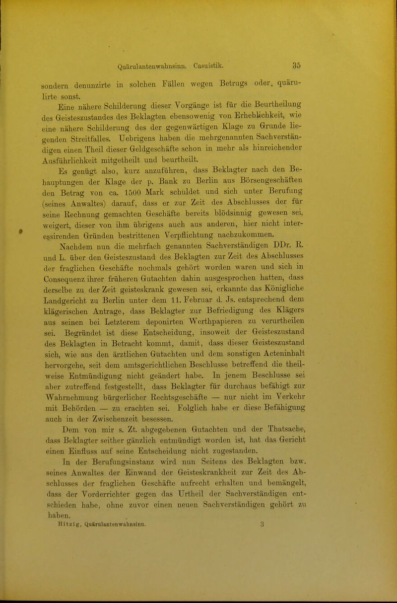 sondern denunzirte in solchen Fällen wegen Betrugs oder, quäru- lirte sonst. Eine nähere Schilderung dieser Vorgänge ist für die Beurtheilung des Geisteszustandes des Beklagten ebensowenig von Erheblichkeit, wie eine nähere Schilderung des der gegenwärtigen Klage zu Grunde lie- genden Streitfalles. Uebrigens haben die mehrgenannten Sachverstän- digen einen Theil dieser Geldgeschäfte schon in mehr als hinreichender Ausführlichkeit mitgetheilt und beurtheilt. Es genügt also, kurz anzuführen, dass Beklagter nach den Be- hauptungen der Klage der p. Bank zu Berlin aus Börsengeschäften den Betrag von ca. 1500 Mark schuldet und sich unter Berufung (seines Anwaltes) darauf, dass er zur Zeit des Abschlusses der für seine Rechnung gemachten Geschäfte bereits blödsinnig gewesen sei, weigert, dieser von ihm übrigens auch aus anderen, hier nicht inter- etjsirenden Gründen bestrittenen Verpflichtung nachzukommen. Nachdem nun die mehrfach genannten Sachverständigen DDr. R. und L. über den Geisteszustand des Beklagten zur Zeit des Abschlusses der fraglichen Geschäfte nochmals gehört worden waren und sich in Consequenz ihrer früheren Gutachten dahin ausgesprochen hatten, dass derselbe zu der Zeit geisteskrank gewesen sei, erkannte das Königliche Landgericht zu Berlin unter dem 11. Februar d. Js. entsprechend dem klägerischen Antrage, dass Beklagter zur Befriedigung des Klägers aus seinen bei Letzterem deponirten Werthpapieren zu verurtheilen sei. Begründet ist diese Entscheidung, insoweit der Geisteszustand des Beklagten in Betracht kommt, damit, dass dieser Geisteszustand sich, wie aus den ärztlichen Gutachten und dem sonstigen Acteninhalt hervorgehe, seit dem amtsgerichtlichen Beschlüsse betreffend die theil- weise Entmündigung nicht geändert habe. In jenem Beschlüsse sei aber zutreffend festgestellt, dass Beklagter für durchaus befähigt zur Wahrnehmung bürgerlicher Rechtsgeschäfte — nur nicht im Verkehr mit Behörden — zu erachten sei. Folglich habe er diese Befähigung auch in der Zwischenzeit besessen. Dem von mir s. Zt. abgegebenen Gutachten und der Thatsache, dass Beklagter seither gänzlich entmündigt worden ist, hat das Gericht einen Einfluss auf seine Entscheidung nicht zugestanden. In der Berufungsinstanz wird nun Seitens des Beklagten bzw. seines Anwaltes der Einwand der Geisteskrankheit zur Zeit des Ab- schlusses der fraglichen Geschäfte aufrecht erhalten und bemängelt, dass der Vorderrichter gegen das Urtheil der Sa eh verständigen ent- schieden habe, ohne zuvor einen neuen Sachverständigen gehört zu haben. Hitzig, Quärulanten Wahnsinn. 3