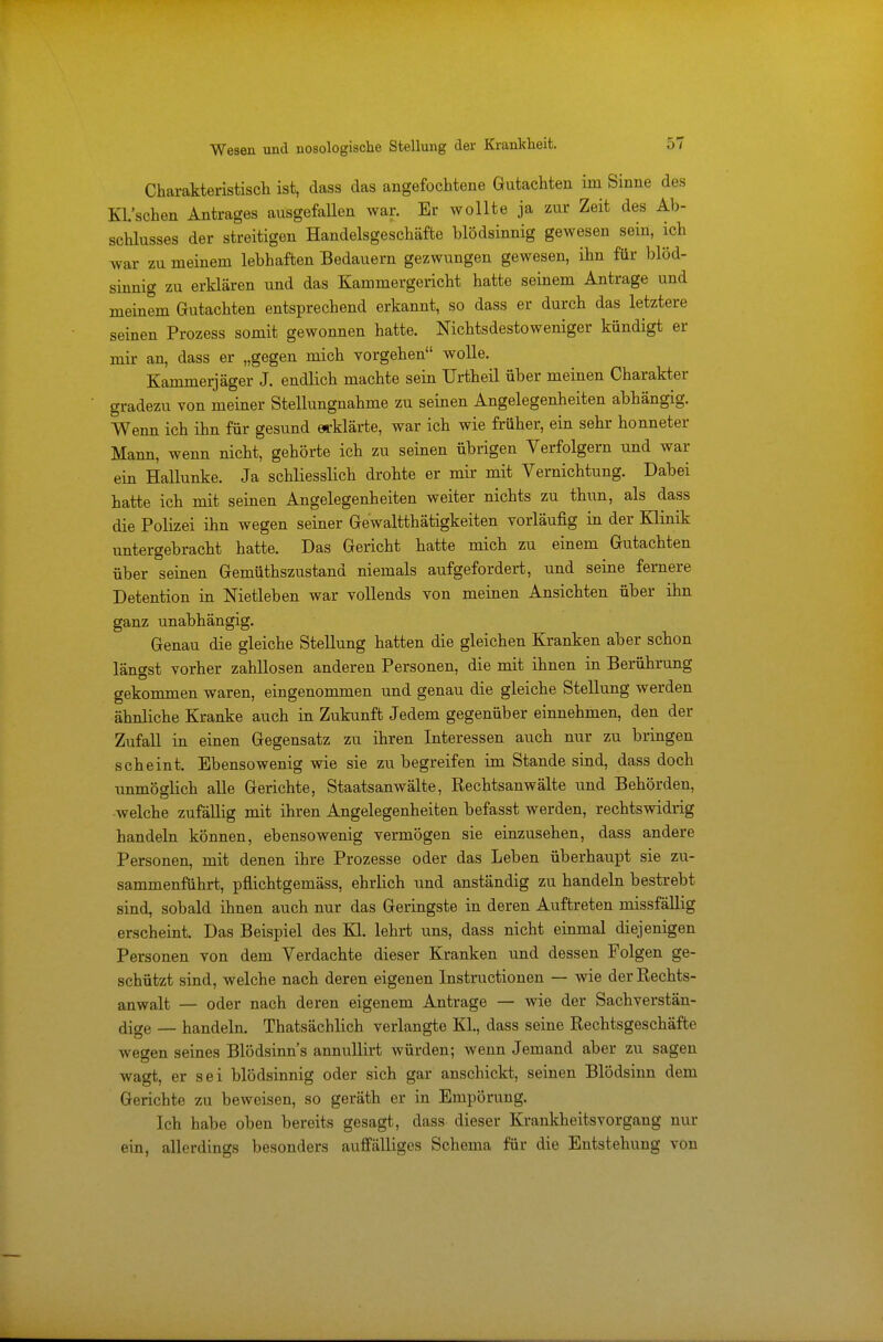Charakteristisch ist, dass das angefochtene Gutachten im Sinne des Kl.'schen Antrages ausgefallen war. Er wollte ja zur Zeit des Ab- schlusses der streitigen Handelsgeschäfte blödsinnig gewesen sein, ich war zu meinem lebhaften Bedauern gezwungen gewesen, ihn für blöd- sinnig zu erklären und das Kammergericht hatte seinem Antrage und meinem Gutachten entsprechend erkannt, so dass er durch das letztere seinen Prozess somit gewonnen hatte. Nichtsdestoweniger kündigt er mir an, dass er „gegen mich vorgehen wolle. Kammerjäger J. endlich machte sein Urtheil über meinen Charakter gradezu von meiner Stellungnahme zu seinen Angelegenheiten abhängig. Wenn ich ihn für gesund erklärte, war ich wie früher, ein sehr honneter Mann, wenn nicht, gehörte ich zu seinen übrigen Verfolgern und war ein Hallunke. Ja schliesslich drohte er mir mit Vernichtung. Dabei hatte ich mit seinen Angelegenheiten weiter nichts zu thun, als dass die Polizei ihn wegen seiner Gewaltthätigkeiten vorläufig in der Klinik untergebracht hatte. Das Gericht hatte mich zu einem Gutachten über seinen Gemüthszustand niemals aufgefordert, und seine fernere Detention in Metleben war vollends von meinen Ansichten über ihn ganz unabhängig. Genau die gleiche Stellung hatten die gleichen Kranken aber schon längst vorher zahllosen anderen Personen, die mit ihnen in Berührung gekommen waren, eingenommen und genau die gleiche Stellung werden ähnliche Kranke auch in Zukunft Jedem gegenüber einnehmen, den der Zufall in einen Gegensatz zu ihren Interessen auch nur zu bringen scheint. Ebensowenig wie sie zu begreifen im Stande sind, dass doch unmöglich alle Gerichte, Staatsanwälte, Rechtsanwälte und Behörden, welche zufällig mit ihren Angelegenheiten befasst werden, rechtswidrig handeln können, ebensowenig vermögen sie einzusehen, dass andere Personen, mit denen ihre Prozesse oder das Leben überhaupt sie zu- sammenführt, pflichtgemäss, ehrlich und anständig zu handeln bestrebt sind, sobald ihnen auch nur das Geringste in deren Auftreten missfällig erscheint. Das Beispiel des Kl. lehrt uns, dass nicht einmal diejenigen Personen von dem Verdachte dieser Kranken und dessen Folgen ge- schützt sind, welche nach deren eigenen Instructionen — wie der Rechts- anwalt — oder nach deren eigenem Antrage — wie der Sachverstän- dige — handeln. Thatsächlich verlangte KL, dass seine Rechtsgeschäfte wegen seines Blödsinns annullirt würden; wenn Jemand aber zu sagen wagt, er sei blödsinnig oder sich gar anschickt, seinen Blödsinn dem Gerichte zu beweisen, so geräth er in Empörung. Ich habe oben bereits gesagt, dass dieser Krankheitsvorgang nur ein, allerdings besonders auffälliges Schema für die Entstehung von