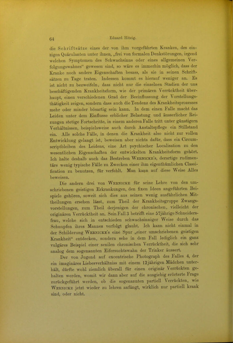 die Schriftsätze eines der von ihm vorgeführten Kranken, des ein- zigen Quärulanten unter ihnen, „frei von formalen Denkstörungen, irgend welchen Symptomen des Schwachsinns oder eines allgemeinen Ver- folgungswahnes gewesen sind, so wäre es immerhin möglich, dass der Kranke noch andere Eigenschaften hesass, als sie in seinen Schrift- sätzen zu Tage traten. Indessen kommt es hierauf weniger an. Es ist nicht zu bezweifeln, dass nicht nur die einzelnen Stadien der uns beschäftigenden Krankheitsform, wie der primären Verrücktheit über- haupt, einen verschiedenen Grad der Beeinflussung der Vorstellungs- thätigkeit zeigen, sondern dass auch die Tendenz des Krankheitsprozesses mehr oder minder bösartig sein kann. In dem einen Falle macht das Leiden unter dem Einflüsse erblicher Belastung und äusserlicher Kei- zungen stetige Fortschritte, in einem anderen Falle tritt unter günstigem Verhältnissen, beispielsweise auch durch Anstaltspflege ein Stillstand ein. Alle solche Fälle, in denen die Krankheit also nicht zur vollen Entwicklung gelangt ist, beweisen aber nichts dafür, dass ein Circum- scriptbleiben des Leidens, eine Art psychischer Localisation zu den wesentlichen Eigenschaften der entwickelten Krankheitsform gehört. Ich halte deshalb auch das Bestreben Wernicke's, derartige rudimen- täre wenig typische Fälle zu Zwecken einer ihm eigenthümlichen Classi- fication zu benutzen, für verfehlt. Man kann auf diese Weise Alles beweisen. Die andern drei von Wernicke für seine Lehre von den um- schriebenen geistigen Erkrankungen, den fixen Ideen angeführten Bei- spiele gehören, soweit sich dies aus seinen wenig ausführlichen Mit- theilungen ersehen lässt, zum Theil der Krankheitsgruppe Zwangs- vorstellungen, zum Theil derjenigen der chronischen, vielleicht der originären Verrücktheit an. Sein Fall 3 betrifft eine 57jährige Schneiders- frau, welche sich in entschieden schwachsinniger Weise durch das Schnupfen ihres Mannes verfolgt glaubt. Ich kann nicht einmal in der Schilderung Weenicke's eine Spur „einer umschriebenen geistigen Krankheit entdecken, sondern sehe in dem Fall lediglich ein ganz vulgäres Beispiel einer senilen chronischen Verrücktheit, die sich sehr analog dem sogenannten Eifersuchtswahn der Trinker äussert. Der von Jugend auf excentrische Photograph des Falles 4, der ein imaginäres Liebesverhältniss mit einem 12jährigen Mädchen unter- hält, dürfte wohl ziemlich überall für einen originär Verrückten ge- halten werden, womit wir dann aber auf die ausgiebig erörterte Frage zurückgeführt werden, ob die sogenannten partiell Verrückten, wie Wernicke jetzt wieder zu lehren anfängt, wirklich nur partiell krank sind, oder nicht,