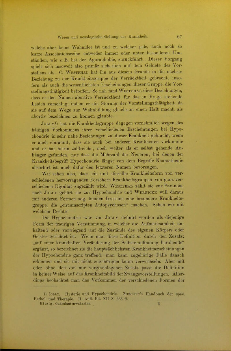 welche aber keine Wahnidee ist und zu welcher jede, auch noch so kurze Associationsreihe entweder immer oder unter besonderen Um- ständen, wie z. B. bei der Agoraphobie, zurückführt. Dieser Vorgang spielt sich insoweit also primär sicherlich auf dem Gebiete des Vor- stellens ab. C. Westphal hat ihn aus diesem Grunde in die nächste Beziehung zu der Krankheitsgruppe der Verrücktheit gebracht, inso- fern als auch die wesentlichsten Erscheinungen dieser Gruppe die Vor- stellungsthätigkeit betreffen. So nah fand Westphal diese Beziehungen, dass er den Namen abortive Verrücktheit für das in Frage stehende Leiden vorschlug, indem er die Störung der Vorstellungsthätigkeit, da sie auf dem Wege zur Wahnbildung gleichsam einen Halt macht, als abortiv bezeichnen zu können glaubte. Jolly1) hat die Krankheitsgruppe dagegen vornehmlich wegen des häufigen Vorkommens ihrer verschiedenen Erscheinungen bei Hypo- chondrie in sehr nahe Beziehungen zu dieser Krankheit gebracht, wenn er auch einräumt, dass sie auch bei anderen Krankheiten vorkomme und er hat hierin zahlreiche, noch weiter als er selbst gehende An- hänger gefunden, nur dass die Mehrzahl der Neueren, bei denen der Krankheitsbegriff Hypochondrie längst von dem Begriffe Neurasthenie absorbirt ist, auch dafür den letzteren Namen bevorzugen. Wir sehen also, dass ein und dieselbe Krankheitsform von ver- schiedenen hervorragenden Forschern Krankheitsgruppen von ganz ver- schiedener Dignität zugezählt wird. Westphal zählt sie zur Paranoia, nach Jolly gehört sie zur Hypochondrie und Webnicke will daraus mit anderen Formen sog. luciden Irreseins eine besondere Krankheits- gruppe, die „circumscripten Autopsychosen machen. Sehen wir mit welchem Rechte! Die Hypochondrie war von Jolly definirt worden als diejenige Form der traurigen Verstimmung, in welcher die Aufmerksamkeit an- haltend oder vorwiegend auf die Zustände des eigenen Körpers oder Geistes gerichtet ist. Wenn man diese Definition durch den Zusatz: „auf einer krankhaften Veränderung der Selbstempfindung beruhende ergänzt, so bezeichnet sie die hauptsächlichsten Krankheitserscheinungen der Hypochondrie ganz treffend; man kann zugehörige Fälle danach erkennen und sie mit nicht zugehörigen kaum verwechseln. Aber mit oder ohne den von mir vorgeschlagenen Zusatz passt die Definition in keiner Weise auf das Krankheitsbild der Zwangsvorstellungen. Aller- dings beobachtet man das Vorkommen der verschiedenen Formen der 1) Jolly. Hysterie und Hypochondrie. Ziemssen's Handbuch der spec. Pathol. und Therapie. II. Aufl. Bd. XII S. 638 ff. . Hitzig, Quärulantenwalmsinu. 5