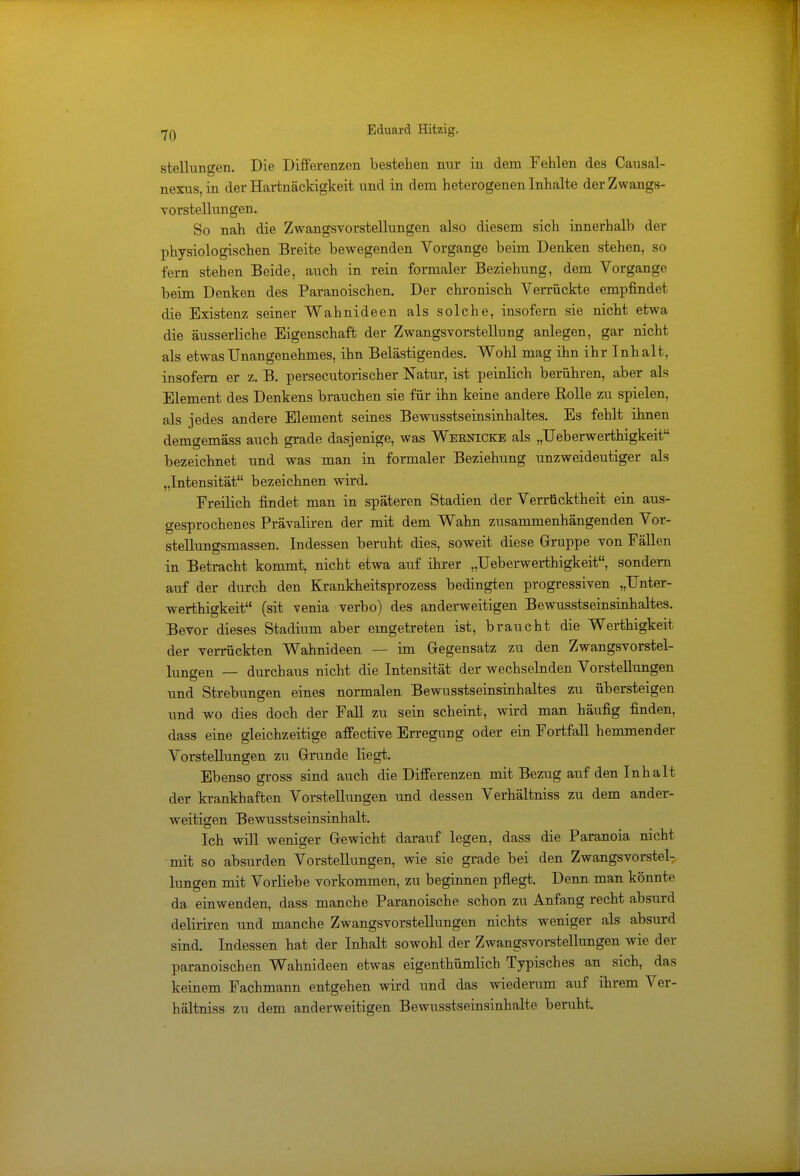 Stellungen. Die Differenzen bestehen nur in dem Fehlen des Causal- nexus, in der Hartnäckigkeit und in dem heterogenen Inhalte der Zwangs- vorstellungen. So nah die Zwangsvorstellungen also diesem sich innerhalb der physiologischen Breite bewegenden Vorgange beim Denken stehen, so fern stehen Beide, auch in rein formaler Beziehung, dem Vorgange beim Denken des Paranoischen. Der chronisch Verrückte empfindet die Existenz seiner Wahnideen als solche, insofern sie nicht etwa die äusserliche Eigenschaft der Zwangsvorstellung anlegen, gar nicht als etwas Unangenehmes, ihn Belästigendes. Wohl mag ihn ihr Inhalt, insofern er z. B. persecutorischer Natur, ist peinlich berühren, aber als Element des Denkens brauchen sie für ihn keine andere Rolle zu spielen, als jedes andere Element seines Bewusstseinsinhaltes. Es fehlt ihnen demgemäss auch grade dasjenige, was Weknicke als „Ueberwerthigkeit bezeichnet und was man in formaler Beziehung unzweideutiger als „Intensität bezeichnen wird. Freilich findet man in späteren Stadien der Verrücktheit ein aus- gesprochenes Prävaliren der mit dem Wahn zusammenhängenden Vor- stellungsmassen. Indessen beruht dies, soweit diese Gruppe von Fällen in Betracht kommt, nicht etwa auf ihrer „Ueberwerthigkeit, sondern auf der durch den Krankheitsprozess bedingten progressiven „Unter- werthigkeit (sit venia verbo) des anderweitigen Bewusstseinsinhaltes. Bevor dieses Stadium aber eingetreten ist, braucht die Werthigkeit der verrückten Wahnideen — im Gegensatz zu den Zwangsvorstel- lungen — durchaus nicht die Intensität der wechselnden Vorstellungen und Strebungen eines normalen Bewusstseinsinhaltes zu übersteigen und wo dies doch der Fall zu sein scheint, wird man häufig finden, dass eine gleichzeitige affective Erregung oder ein Fortfall hemmender Vorstellungen zu Grunde liegt. Ebenso gross sind auch die Differenzen mit Bezug auf den Inhalt der krankhaften Vorstellungen und dessen Verhältniss zu dem ander- weitigen Bewusstseinsinhalt. Ich will weniger Gewicht darauf legen, dass die Paranoia nicht mit so absurden Vorstellungen, wie sie grade bei den Zwangsvorstel- lungen mit Vorliebe vorkommen, zu beginnen pflegt. Denn man könnte da einwenden, dass manche Paranoische schon zu Anfang recht absurd deliriren und manche Zwangsvorstellungen nichts weniger als absurd sind. Indessen hat der Inhalt sowohl der Zwangsvorstellungen wie der paranoischen Wahnideen etwas eigenthümlich Typisches an sich, das keinem Fachmann entgehen wird und das wiederum auf ihrem Ver- hältniss zu dem anderweitigen Bewusstseinsiuhalte beruht.