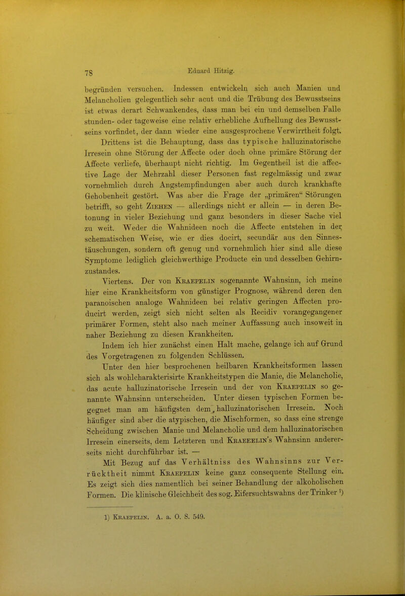 begründen versuchen. Indessen entwickeln sich auch Manien und Melancholien gelegentlich sehr acut und die Trübung des Bewusstseins ist etwas derart Schwankendes, dass man bei ein und demselben Falle stunden- oder tageweise eine relativ erhebliche Aufhellung des Bewusst- seins vorfindet, der dann wieder eine ausgesprochene Verwirrtheit folgt. Drittens ist die Behauptung, dass das typische halluzinatorische Irresein ohne Störung der Affecte oder doch ohne primäre Störung der Affecte verliefe, überhaupt nicht richtig. Im Gegentheil ist die affec- tive Lage der Mehrzahl dieser Personen fast regelmässig und zwar vornehmlich durch Angstempfindungen aber auch durch krankhafte Gehobenheit gestört. Was aber die Frage der „primären Störungen betrifft, so geht Ziehen — allerdings nicht er allein — in deren Be- tonung in vieler Beziehung und ganz besonders in dieser Sache viel zu weit. Weder die Wahnideen noch die Affecte entstehen in der, schematischen Weise, wie er dies docirt, secundär aus den Sinnes- täuschungen, sondern oft genug und vornehmlich hier sind alle diese Symptome lediglich gleichwerthige Producte ein und desselben Gehirn- zustandes. Viertens. Der von Kraepelin sogenannte Wahnsinn, ich meine hier eine Krankheitsform von günstiger Prognose, während deren den paranoischen analoge Wahnideen bei relativ geringen Affecten pro- ducirt werden, zeigt sich nicht selten als Recidiv vorangegangener primärer Formen, steht also nach meiner Auffassung auch insoweit in naher Beziehung zu diesen Krankheiten. Indem ich hier zunächst einen Halt mache, gelange ich auf Grund des Vorgetragenen zu folgenden Schlüssen. Unter den hier besprochenen heilbaren Krankheitsformen lassen sich als wohlcharakterisirte Krankheitstypen die Manie, die Melancholie, das acute halluzinatorische Irresein und der von Kraepelin so ge- nannte Wahnsinn unterscheiden. Unter diesen typischen Formen be- gegnet man am häufigsten dem], halluzinatorischen Irresein. Noch häufiger sind aber die atypischen, die Mischformen, so dass eine strenge Scheidung zwischen Manie und Melancholie und dem halluzinatorischen Irresein einerseits, dem Letzteren und Kraeeelin's Wahnsinn anderer- seits nicht durchführbar ist. — Mit Bezug auf das Verhältniss des Wahnsinns zur Ver- rücktheit nimmt Kraepelin keine ganz consequente Stellung ein. Es zeigt sich dies namentlich bei seiner Behandlung der alkoholischen Formen. Die klinische Gleichheit des sog. Eifersuchtswahns der Trinker ') 1) Kraepelin. A. a. 0. S. 549.