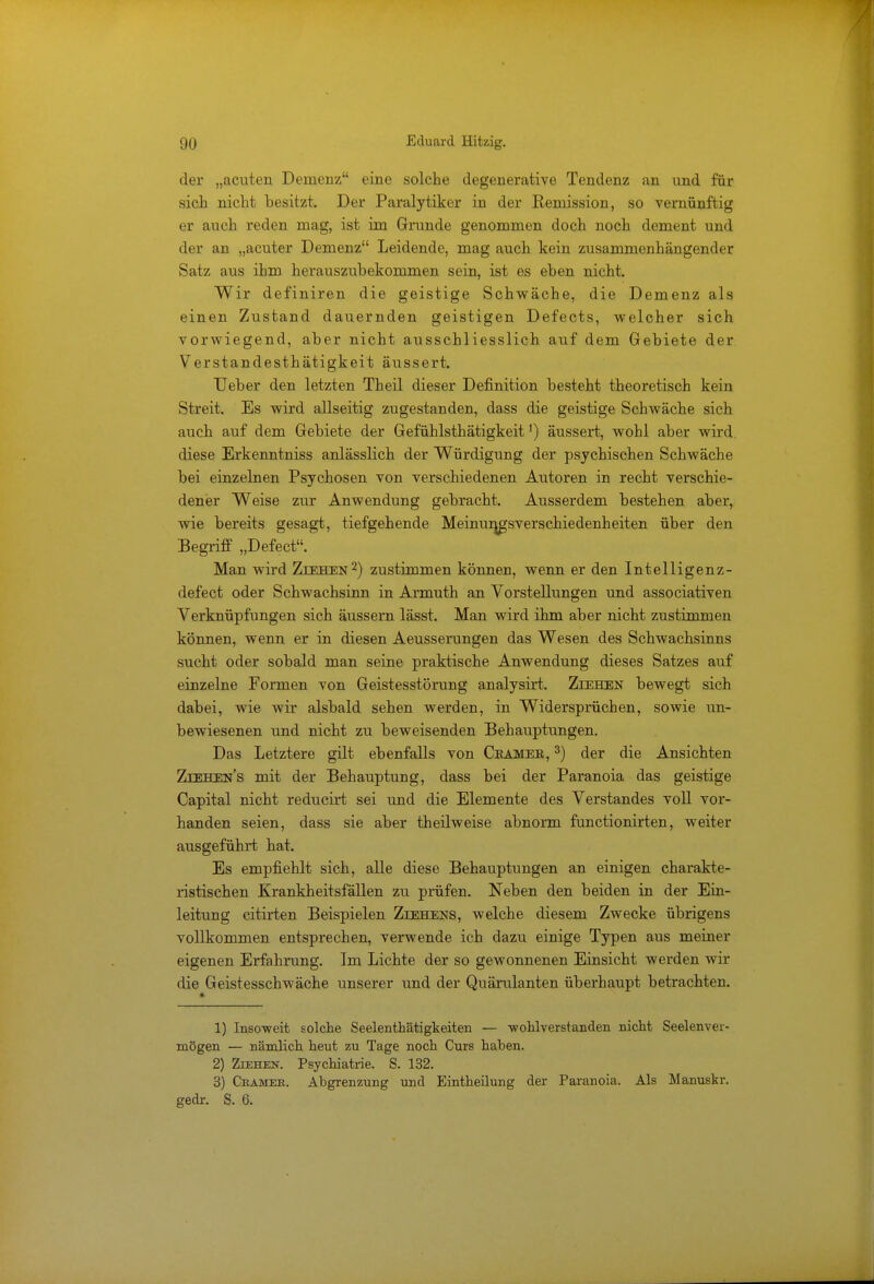 der „acuten Demenz eine solche degenerative Tendenz an und für sich nicht besitzt. Der Paralytiker in der Remission, so vernünftig er auch reden mag, ist im Grunde genommen doch noch dement und der an „acuter Demenz Leidende, mag auch kein zusammenhängender Satz aus ihm herauszubekommen sein, ist es eben nicht. Wir definiren die geistige Schwäche, die Demenz als einen Zustand dauernden geistigen Defects, welcher sich vorwiegend, aber nicht ausschliesslich auf dem Gebiete der Verstandesthätigkeit äussert. lieber den letzten Theil dieser Definition besteht theoretisch keiu Streit. Es wird allseitig zugestanden, dass die geistige Schwäche sich auch auf dem Gebiete der Gefühlsthätigkeit') äussert, wohl aber wird, diese Erkenntniss anlässlich der Würdigung der psychischen Schwäche bei einzelnen Psychosen von verschiedenen Autoren in recht verschie- dener Weise zur Anwendung gebracht. Ausserdem bestehen aber, wie bereits gesagt, tiefgehende Meinunjgsverschiedenheiten über den Begriff „Defect. Man wird Ziehen2) zustimmen können, wenn er den Intelligenz- defect oder Schwachsinn in Armuth an Vorstellungen und associativen Verknüpfungen sich äussern lässt. Man wird ihm aber nicht zustimmen können, wenn er in diesen Aeusserungen das Wesen des Schwachsinns sucht oder sobald man seine praktische Anwendung dieses Satzes auf einzelne Formen von Geistesstörung analysirt. Ziehen bewegt sich dabei, wie wir alsbald sehen werden, in Widersprüchen, sowie un- bewiesenen und nicht zu beweisenden Behauptungen. Das Letztere gilt ebenfalls von Chamee, 3) der die Ansichten Ziehens mit der Behauptung, dass bei der Paranoia das geistige Capital nicht reducirt sei und die Elemente des Verstandes voll vor- handen seien, dass sie aber theilweise abnorm functionirten, weiter ausgeführt hat. Es empfiehlt sich, alle diese Behauptungen an einigen charakte- ristischen Krankheitsfällen zu prüfen. Neben den beiden in der Ein- leitung citirten Beispielen Ziehens, welche diesem Zwecke übrigens vollkommen entsprechen, verwende ich dazu einige Typen aus meiner eigenen Erfahrung. Im Lichte der so gewonnenen Einsicht werden wir die Geistesschwäche unserer und der Quärulanten überhaupt betrachten. * 1) Insoweit solche Seelenthätigkeiten — wohlverstanden nicht Seelenver- mögen — nämlich heut zu Tage noch Curs haben. 2) Ziehen. Psychiatrie. S. 132. 3) Cramee. Abgrenzung und Eintheilung der Paranoia, Als Manuskr. gedr. S. 6.