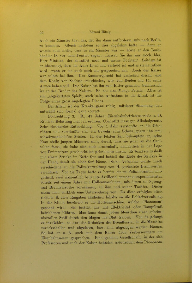 Auch ein Minister that das, der ihn dann aufforderte, mit nach Berlin zu kommen. Gleich nachdem er dies abgelehnt hatte — denn er wusste noch nicht, dass es ein Minister war — hörte er den Buch- händler D. vor dem Fenster sagen: „Lassen Sie ihn nur noch hier, Herr Minister, der heirathet noch mal meine Tochter. Seitdem ist er überzeugt, dass die Anna D. in ihn verliebt ist und er sie heirathen wird, wenn er sie auch noch nie gesprochen hat. Auch der Kaiser war selbst bei ihm. Das Kammergericht hat zwischen diesem und dem König von Sachsen entschieden, wer von Beiden ihn für seine Armee haben soll. Der Kaiser hat ihn zum Ritter gemacht. Schliesslich ist er der Bruder des Kaisers. Er hat eine Menge Feinde. Alles ist ein „abgekartetes Spiel, auch seine Aufnahme in die Klinik ist die Folge eines gross angelegten Planes. Bei Allem ist der Kranke ganz ruhig, mittlerer Stimmung und unterhält sich formal ganz correct. Beobachtung 3. B., 47 Jahre, Eisenbahnbetriebssecretär a. D. Erbliche Belastung nicht zu eruiren. Concedirt massigen Alkoholgenuss. Sehr chronische Entwicklung. Vor 1 Jahr verstopfte er die Ofen- röhren und verschaffte sich ein Gewehr zum Schutz gegen ihn um- schwärmende böse Geister. In der letzten Zeit behauptete er, seine Frau stelle jungen Männern nach, derart, dass sie jeden an die Geni- talien fasse, sie habe sich auch massenhaft, namentlich in der Loge von Freimaurern geschlechtlich gebrauchen lassen. Er band sie deshalb mit einem Stricke im Bette fest und behielt das Ende des Strickes in der Hand, damit sie nicht fort könne. Seine Aufnahme wurde durch verschiedene an die Polizeiverwaltung von H. gerichtete Beschwerden veranlasst. Vor 14 Tagen hatte er bereits einem Polizeibeamten mit- getheilt, zwei namentlich benannte Artillerielieutenants experimentirten bereits seit einem Jahre mit Höllenmaschinen, mit denen sie Spreng- und Brennversuche vornähmen, an ihm und seiner Tochter. Dieser nahm auch wirklich eine Untersuchung vor. Da diese erfolglos blieb, richtete B. zwei Eingaben ähnlichen Inhalts an die Polizeiverwaltung. In der Klinik beschrieb er die Höllenmaschine, welche „Phononom genannt wird. Sie besteht aus mit Elektricität oder Dampf kraft o t betriebenen Röhren. Man kann damit jedem Menschen einen geheim- nissvollen Stoff durch den Magen ins Blut treiben. Von da gelangt er ins Gehirn, so dass die Gedanken des Beeinflussten in die Maschane zurückschallen und abgelesen, bzw. ihm abgezogen werden können. So hat er u. A. auch mit dem Kaiser über Verbesserungen im Eisenbahnwesen gesprochen. Eine geheime Gesellschaft, in der sich Professoren und auch der Kaiser befinden, arbeitet mit dem Phononom.