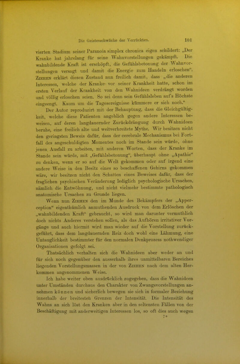 vierten Stadium seiner Paranoia simplex chronica eigen schildert: „Der Kranke hat jahrelang für seine Wahnvorstellungen gekämpft. Die wahnbildende Kraft ist erschöpft, die Gefühlsbetonung der Wahnvor- stellungen versagt und damit die Energie zum Handeln erloschen. Ziehen erklärt diesen Zustand nun freilich damit, dass „die anderen Interessen, welche der Kranke vor seiner Krankheit hatte, schon im ersten Verlauf der Krankheit von den Wahnideen verdrängt worden und völlig erloschen seien. So sei denn sein Gefühlsleben aufs Höchste eingeengt. Kaum um die Tagesereignisse kümmere er sich noch. Der Autor reproduzirt mit der Behauptung, dass die Gleichgültig- keit, welche diese Patienten angeblich gegen andere Interessen be- weisen, auf deren langdauernder Zurückdrängung durch Wahnideen beruhe, eine freilich alte und weitverbreitete Mythe. Wir besitzen nicht den geringsten Beweis dafür, dass der cerebrale Mechanismus bei Fort- fall des angeschuldigten Momentes noch im Stande sein würde, ohne jenen Ausfall zu arbeiten, mit anderen Worten, dass der Kranke im Stande sein würde, mit „Gefühlsbetonung, überhaupt ohne „Apathie zu denken, wenn er so auf die Welt gekommen oder auf irgend eine andere Weise in den Besitz eines so beschaffenen Gehirns gekommen wäre, wir besitzen nicht den Schatten eines Beweises dafür, dass der fraglichen psychischen Veränderung lediglich psychologische Ursachen, nämlich die Entwöhnung, und nicht vielmehr bestimmte pathologisch anatomische Ursachen zu Grunde liegen. Wenn nun Ziehen den im Munde des Bekämpfers der „Apper- ception eigenthümlich anmuthenden Ausdruck von dem Erlöschen der „wahnbildenden Kraft gebraucht, so wird man darunter vermuthlich doch nichts Anderes verstehen sollen, als das Aufhören irritativer Vor- gänge und auch hiermit wird man wieder auf die Vorstellung zurück- geführt, dass dem langdauernden Beiz doch wohl eine Lähmung, eine Untauglichkeit bestimmter für den normalen Denkprozess notwendiger Organisationen gefolgt sei. Thatsächlich verhalten sich die Wahnideen aber weder an und für sich noch gegenüber den ausserhalb ihres unmittelbaren Bereiches liegenden Vorstellungsmassen in der von Ziehen nach dem alten Her- kommen angenommenen Weise. Ich habe weiter oben ausdrücklich zugegeben, dass die Wahnideen unter Umständen durchaus den Charakter von Zwangsvorstellungen an- nehmen können und sicherlich bewegen sie sich in formaler Beziehung innerhalb der breitesten Grenzen der Intensität. Die Intensität des Wahns an sich löst den Kranken aber in den seltensten Fällen von der Beschäftigung mit anderweitigen Interessen los, so oft dies auch wegen 7*