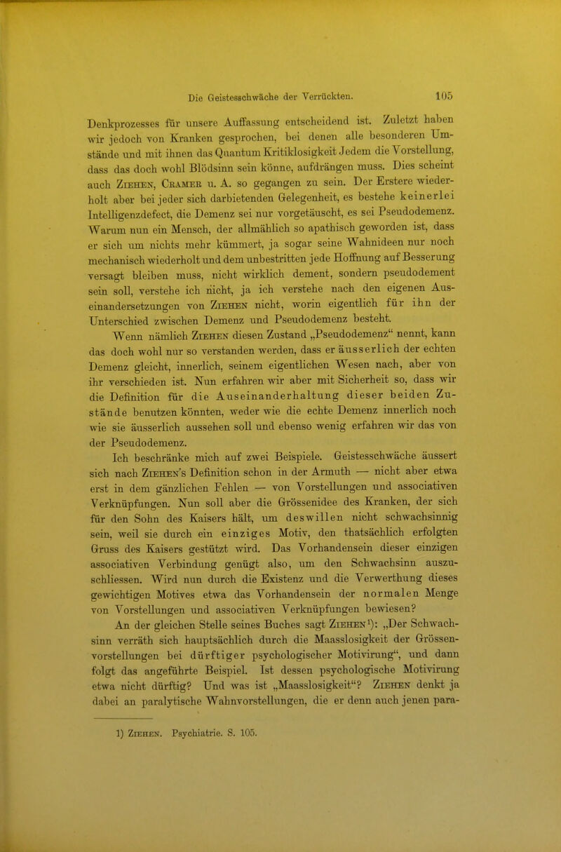 Denkprozesses für unsere Auffassung entscheidend ist. Zuletzt haben wir jedoch von Kranken gesprochen, bei denen alle besonderen Um- stände und mit ihnen das Quantum Kritiklosigkeit Jedem die Vorstellung, dass das doch wohl Blödsinn sein könne, aufdrängen muss. Dies scheint auch Ziehen, Crameb u. A. so gegangen zu sein. Der Erstere wieder- holt aber bei jeder sich darbietenden Gelegenheit, es bestehe keinerlei Intelligenzdefect, die Demenz sei nur vorgetäuscht, es sei Pseudodemenz. Warum nun ein Mensch, der allmählich so apathisch geworden ist, dass er sich um nichts mehr kümmert, ja sogar seine Wahnideen nur noch mechanisch wiederholt und dem unbestritten jede Hoffnung auf Besserung versagt bleiben muss, nicht wirklich dement, sondern pseudodement sein soll, verstehe ich nicht, ja ich verstehe nach den eigenen Aus- einandersetzungen von Ziehen nicht, worin eigentlich für ihn der Unterschied zwischen Demenz und Pseudodemenz besteht. Wenn nämlich Ziehen diesen Zustand „Pseudodemenz nennt, kann das doch wohl nur so verstanden werden, dass er äusserlich der echten Demenz gleicht, innerlich, seinem eigentlichen Wesen nach, aber von ihr verschieden ist. Nun erfahren wir aber mit Sicherheit so, dass wir die Definition für die Auseinanderhaltung dieser beiden Zu- stände benutzen könnten, weder wie die echte Demenz innerlich noch wie sie äusserlich aussehen soll und ebenso wenig erfahren wir das von der Pseudodemenz. Ich beschränke mich auf zwei Beispiele. Geistesschwäche äussert sich nach Ziehens Definition schon in der Armuth — nicht aber etwa erst in dem gänzlichen Fehlen — von Vorstellungen und associativen Verknüpfungen. Nun soll aber die Grössenidee des Kranken, der sich für den Sohn des Kaisers hält, um deswillen nicht schwachsinnig sein, weil sie durch ein einziges Motiv, den thatsächlich erfolgten Gruss des Kaisers gestützt wird. Das Vorhandensein dieser einzigen associativen Verbindung genügt also, um den Schwachsinn auszu- schliessen. Wird nun durch die Existenz und die Verwerthung dieses gewichtigen Motives etwa das Vorhandensein der normalen Menge von Vorstellungen und associativen Verknüpfungen bewiesen? An der gleichen Stelle seines Buches sagt Ziehen1): „Der Schwach- sinn verräth sich hauptsächlich durch die Maasslosigkeit der Grössen- vorstellungen bei dürftiger psychologischer Motivirung, und dann folgt das angeführte Beispiel. Ist dessen psychologische Motivirung etwa nicht dürftig? Und was ist „Maasslosigkeit? Ziehen denkt ja dabei an paralytische Wahnvorstellungen, die er denn auch jenen para-
