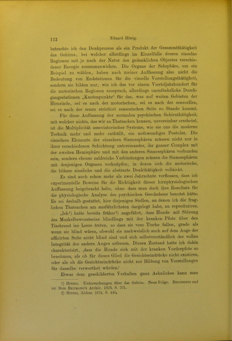 betrachte ich den Denkprozess als ein Produkt der Gesammtthätigkeit des Gehirns, hei welcher allerdings im Einzelfalle dessen einzelne Regionen mit je nach der Natur des gedanklichen Objectes verschie- dener Energie zusammenwirken. Die Organe der Sehsphäre, um ein Beispiel zu wählen, haben nach meiner Auffassung also nicht die Bedeutung von Endstationen für die visuelle Vorstellungsthätigkeit, sondern sie bilden nur, wie ich das vor einem Vierteljahrhundert für die motorischen Regionen aussprach, allerdings unentbehrliche Durch- gangsstationen „Knotenpunkte für das, was auf weiten Gebieten der Hirnrinde, sei es nach der motorischen, sei es nach der sensuellen, sei es nach der sensu strictiori sensorischen Seite zu Stande kommt. Für diese Auffassung der normalen psychischen Gehirnthätigkeit, mit welcher nichts, das wir an Thatsachen kennen, unvereinbar erscheint, ist die Multiplicität associatorischer Systeme, wie sie uns die moderne Technik mehr und mehr enthüllt, ein notwendiges Postulat. Die einzelnen Elemente der einzelnen Sinnessphären müssen nicht nur in ihrer verschiedenen Schichtung untereinander, ihr ganzer Complex mit der zweiten Hemisphäre und mit den anderen Sinnessphären verbunden sein, sondern ebenso zahlreiche Verbindungen müssen die Sinnessphären mit denjenigen Organen verknüpfen, in denen sich die motorische, die höhere sinnliche und die abstracte Denkthätigkeit vollzieht. Es sind auch schon mehr als zwei Jahrzehnte verflossen, dass ich experimentelle Beweise für die Richtigkeit dieser hirnphysiologischen Auffassung beigebracht habe, ohne dass man doch ihre Resultate für die physiologische Analyse des psychischen Geschehens benutzt hätte. Es sei deshalb gestattet, hier diejenigen Stellen, an denen ich die frag- lichen Thatsachen am ausführlichsten dargelegt habe, zu reproduziren. „Ich1) hatte bereits früher2) angeführt, dass Hunde mit Störung des Muskelbewusstseins blindlings mit der kranken Pfote über den Tischrand ins Leere treten, so dass sie vom Tische fallen, grade als wenn sie blind wären, obwohl sie nachweislich auch auf dem Auge der afficirten Seite nicht blind sind und sich selbstverständlich der vollen Integrität des andern Auges erfreuen. Diesen Zustand hatte ich dahin charakterisirt, ,dass die Hunde sich mit der kranken Vorderpfote so benehmen, als ob für dieses Glied die Gesichtseindrücke nicht existiren, oder als ob die Gesichtseindrücke nicht zur Bildung von Vorstellungen für dasselbe verwerthet würden.' Etwas dem geschilderten Verhalten ganz Aehnliches kann man 1) Hitzig. Untersuchungen über das Gehirn. Neue Folge. Reicherts und du Bois Reymond's Archiv. 1876. S. 701. 2) Hitzig, ibidem 1874. S. 440.