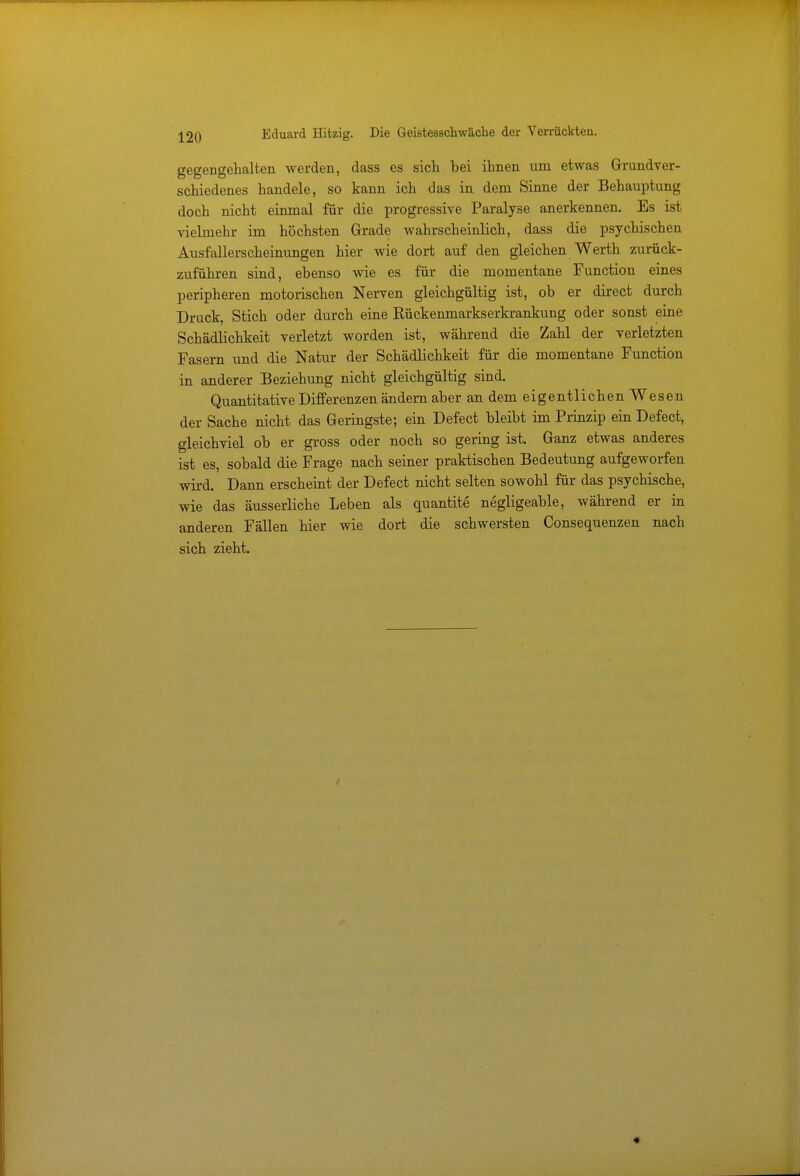 Eduard Hitzig. Die Geistesschwäche der Verrückten. gegengehalten werden, dass es sich bei ihnen um etwas Grundver- schiedenes handele, so kann ich das in dem Sinne der Behauptung doch nicht einmal für die progressive Paralyse anerkennen. Es ist vielmehr im höchsten Grade wahrscheinlich, dass die psychischen Ausfallerscheinungen hier wie dort auf den gleichen Werth zurück- zuführen sind, ebenso wie es für die momentane Function eines peripheren motorischen Nerven gleichgültig ist, ob er direct durch Druck, Stich oder durch eine Rückenmarkserkrankung oder sonst eine Schädlichkeit verletzt worden ist, während die Zahl der verletzten Fasern und die Natur der Schädlichkeit für die momentane Function in anderer Beziehung nicht gleichgültig sind. Quantitative Differenzen ändern aber an dem eigentlichen Wesen der Sache nicht das Geringste; ein Defect bleibt im Prinzip ein Defect, gleichviel ob er gross oder noch so gering ist. Ganz etwas anderes ist es, sobald die Frage nach seiner praktischen Bedeutung aufgeworfen wird. Dann erscheint der Defect nicht selten sowohl für das psychische, wie das äusserliche Leben als quantite negligeable, während er in anderen Fällen hier wie dort die schwersten Consequenzen nach sich zieht.