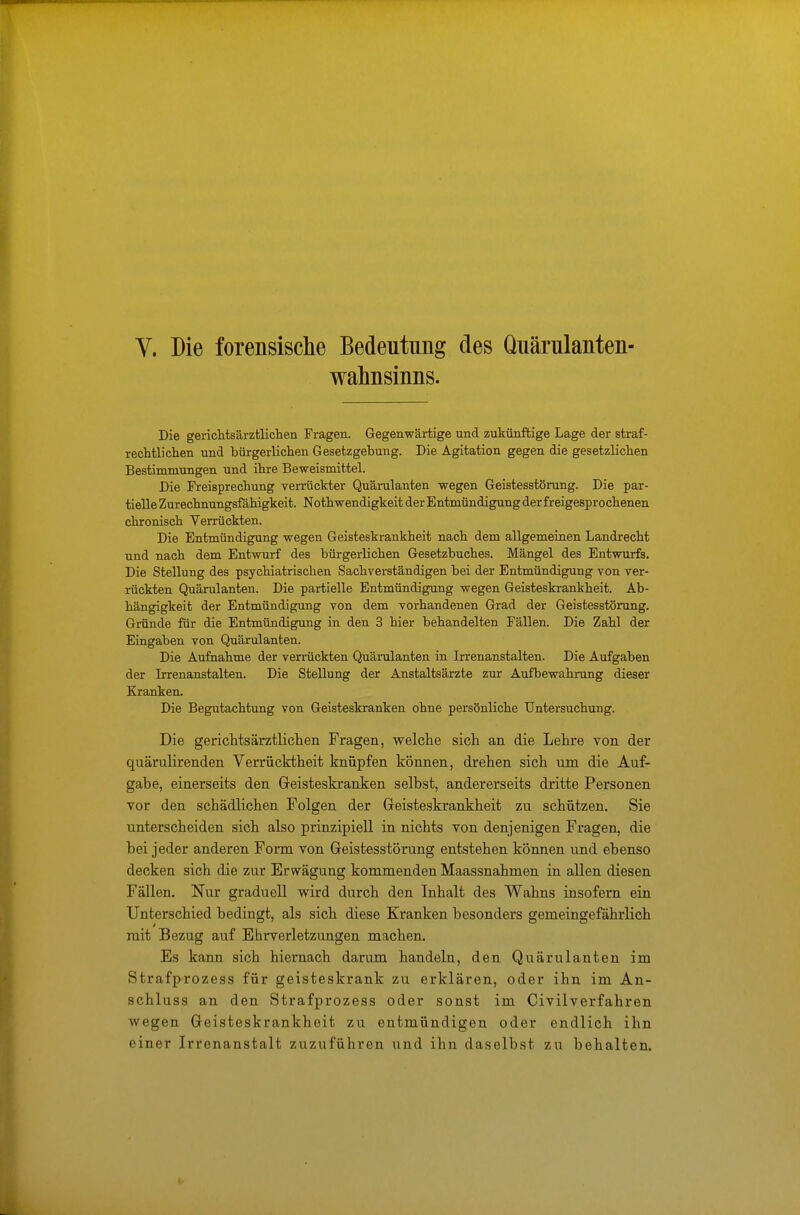 V. Die forensische Bedeutung des Quärulanten- wahnsinns. Die gerichtsärztlichen Fragen. Gegenwärtige und zukünftige Lage der straf- rechtlichen und bürgerlichen Gesetzgebung. Die Agitation gegen die gesetzlichen Bestimmungen und ihre Beweismittel. Die Freisprechung verrückter Quärulanten wegen Geistesstörung. Die par- tielle Zurechnungsfähigkeit. Nothwendigkeit der Entmündigung der freigesprochenen chronisch Verrückten. Die Entmündigung wegen Geisteskrankheit nach dem allgemeinen Landrecht und nach dem Entwurf des bürgerlichen Gesetzbuches. Mängel des Entwurfs. Die Stellung des psychiatrischen Sachverständigen bei der Entmündigung von ver- rückten Quärulanten. Die partielle Entmündigung wegen Geisteskrankheit. Ab- hängigkeit der Entmündigung von dem vorhandenen Grad der Geistesstörung. Gründe für die Entmündigung in den 3 hier behandelten Fällen. Die Zahl der Eingaben von Quärulanten. Die Aufnahme der verrückten Quärulanten in Irrenanstalten. Die Aufgaben der Irrenanstalten. Die Stellung der Anstaltsärzte zur Aufbewahrung dieser Kranken. Die Begutachtung von Geisteskranken ohne persönliche Untersuchung. Die gerichtsärztlichen Fragen, welche sich an die Lehre von der quärulirenden Verrücktheit knüpfen können, drehen sich um die Auf- gabe, einerseits den Geisteskranken selbst, andererseits dritte Personen vor den schädlichen Folgen der Geisteskrankheit zu schützen. Sie unterscheiden sich also prinzipiell in nichts von denjenigen Fragen, die bei jeder anderen Form von Geistesstörung entstehen können und ebenso decken sich die zur Erwägung kommenden Maassnahmen in allen diesen Fällen. Nur graduell wird durch den Inhalt des Wahns insofern ein Unterschied bedingt, als sich diese Kranken besonders gemeingefährlich mit Bezug auf Ehrverletzungen machen. Es kann sich hiernach darum handeln, den Quärulanten im Strafprozess für geisteskrank zu erklären, oder ihn im An- schluss an den Strafprozess oder sonst im Civilverfahren wegen Geisteskrankheit zu entmündigen oder endlich ihn einer Irrenanstalt zuzuführen und ihn daselbst zu behalten.