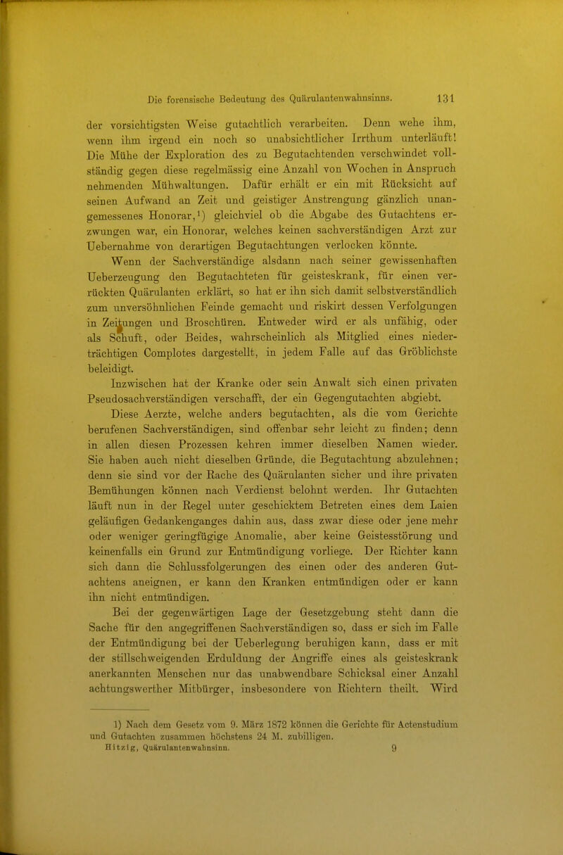 der vorsichtigsten Weise gutachtlich verarbeiten. Denn wehe ihm, wenn ihm irgend ein noch so unabsichtlicher Irrthum unterläuft! Die Mühe der Exploration des zu Begutachtenden verschwindet voll- ständig gegen diese regelmässig eine Anzahl von Wochen in Anspruch nehmenden Mühwaltungen. Dafür erhält er ein mit Rücksicht auf seinen Aufwand an Zeit und geistiger Anstrengung gänzlich unan- gemessenes Honorar,1) gleichviel ob die Abgabe des Gutachtens er- zwungen war, ein Honorar, welches keinen sachverständigen Arzt zur Uebernahme von derartigen Begutachtungen verlocken könnte. Wenn der Sachverständige alsdann nach seiner gewissenhaften Ueberzeugung den Begutachteten für geisteskrank, für einen ver- rückten Quärulanten erklärt, so hat er ihn sich damit selbstverständlich zum unversöhnlichen Feinde gemacht und riskirt dessen Verfolgungen in Zeitungen und Broschüren. Entweder wird er als unfähig, oder als Schuft, oder Beides, wahrscheinlich als Mitglied eines nieder- trächtigen Complotes dargestellt, in jedem Falle auf das Gröblichste beleidigt. Inzwischen hat der Kranke oder sein Anwalt sich einen privaten Pseudosachverständigen verschafft, der ein Gegengutachten abgiebt. Diese Aerzte, welche anders begutachten, als die vom Gerichte berufenen Sachverständigen, sind offenbar sehr leicht zu finden; denn in allen diesen Prozessen kehren immer dieselben Namen wieder. Sie haben auch nicht dieselben Gründe, die Begutachtung abzulehnen; denn sie sind vor der Rache des Quärulanten sicher und ihre privaten Bemühungen können nach Verdienst belohnt werden. Ihr Gutachten läuft nun in der Regel unter geschicktem Betreten eines dem Laien geläufigen Gedankenganges dahin aus, dass zwar diese oder jene mehr oder weniger geringfügige Anomalie, aber keine Geistesstörung und keinenfalls ein Grund zur Entmündigung vorliege. Der Richter kann sich dann die Schlussfolgerungen des einen oder des anderen Gut- achtens aneignen, er kann den Kranken entmündigen oder er kann ihn nicht entmündigen. Bei der gegenwärtigen Lage der Gesetzgebung steht dann die Sache für den angegriffenen Sachverständigen so, dass er sich im Falle der Entmündigung bei der Ueberlegung beruhigen kann, dass er mit der stillschweigenden Erduldung der Angriffe eines als geisteskrank anerkannten Menschen nur das unabwendbare Schicksal einer Anzahl achtungswerther Mitbürger, insbesondere von Richtern theilt. Wird 1) Nach dem Gesetz vom 9. März 1872 können die Gerichte für Ä^ctenstudium und Gutachten zusammen höchstens 24 M. zubilligen. Hitzig, Quärulanten Wahnsinn. 9