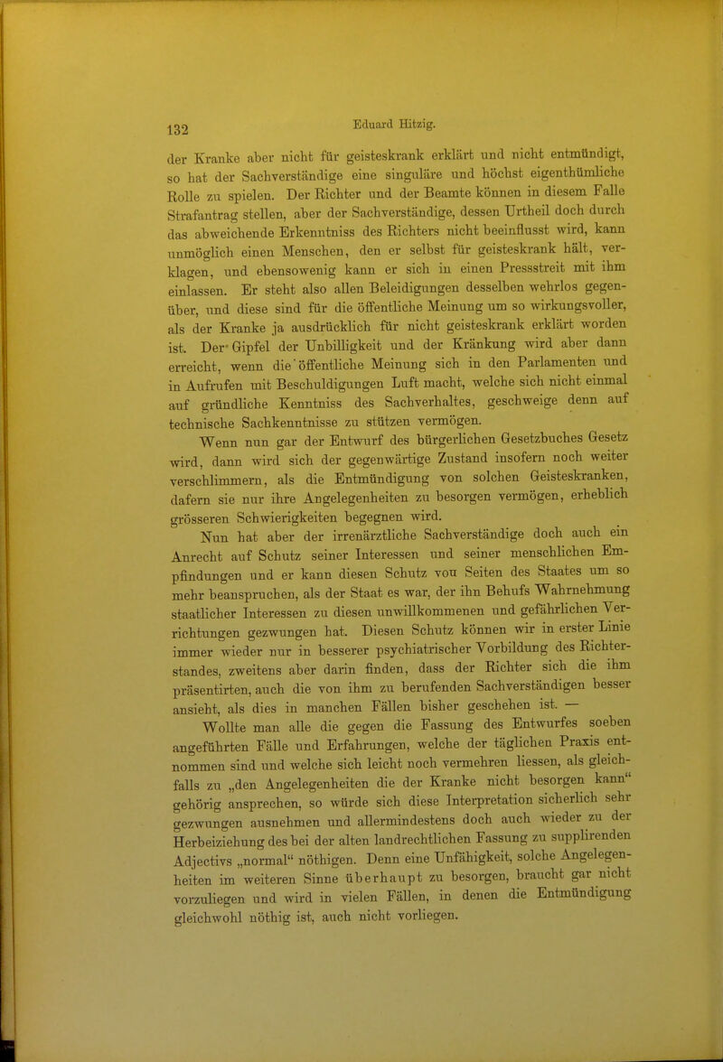 der Kranke aber nicht für geisteskrank erklärt und nicht entmündigt, so hat der Sachverständige eine singulare und höchst eigentümliche Rolle zu spielen. Der Richter und der Beamte können in diesem Falle Strafantrag stellen, aber der Sachverständige, dessen Urtheil doch durch das abweichende Erkenntniss des Richters nicht beeinflusst wird, kann unmöglich einen Menschen, den er selbst für geisteskrank hält, ver- klagen, und ebensowenig kann er sich in einen Pressstreit mit ihm einlassen. Er steht also allen Beleidigungen desselben wehrlos gegen- über, und diese sind für die öffentliche Meinung um so wirkungsvoller, als der Kranke ja ausdrücklich für nicht geisteskrank erklärt worden ist. Der« Gipfel der Unbilligkeit und der Kränkung wird aber dann erreicht, wenn die' öffentliche Meinung sich in den Parlamenten und in Aufrufen mit Beschuldigungen Luft macht, welche sich nicht einmal auf gründliche Kenntniss des Sachverhaltes, geschweige denn auf technische Sachkenntnisse zu stützen vermögen. Wenn nun gar der Entwurf des bürgerlichen Gesetzbuches Gesetz wird, dann wird sich der gegenwärtige Zustand insofern noch weiter verschlimmern, als die Entmündigung von solchen Geisteskranken, dafern sie nur ihre Angelegenheiten zu besorgen vermögen, erheblich grösseren Schwierigkeiten begegnen wird. Nun hat aber der irrenärztliche Sachverständige doch auch ein Anrecht auf Schutz seiner Interessen und seiner menschlichen Em- pfindungen und er kann diesen Schutz von Seiten des Staates um so mehr beanspruchen, als der Staat es war, der ihn Behufs Wahrnehmung staatlicher Interessen zu diesen unwillkommenen und gefährlichen Ver- richtungen gezwungen hat, Diesen Schutz können wir in erster Linie immer wieder nur in besserer psychiatrischer Vorbildung des Richter- standes, zweitens aber darin finden, dass der Richter sich die ihm präsentirten, auch die von ihm zu berufenden Sachverständigen besser ansieht, als dies in manchen Fällen bisher geschehen ist. — Wollte man alle die gegen die Fassung des Entwurfes soeben angeführten FäUe und Erfahrungen, welche der täglichen Praxis ent- nommen sind und welche sich leicht noch vermehren Hessen, als gleich- falls zu „den Angelegenheiten die der Kranke nicht besorgen kann gehörig ansprechen, so würde sich diese Interpretation sicherlich sehr gezwungen ausnehmen und allermindestens doch auch wieder zu der Herbeiziehung des bei der alten landrechtlichen Fassung zu supplirenden Adjectivs „normal nöthigen. Denn eine Unfähigkeit, solche Angelegen- heiten im weiteren Sinne überhaupt zu besorgen, braucht gar nicht vorzuliegen und wird in vielen Fällen, in denen die Entmündigung gleichwohl nöthig ist, auch nicht vorliegen.