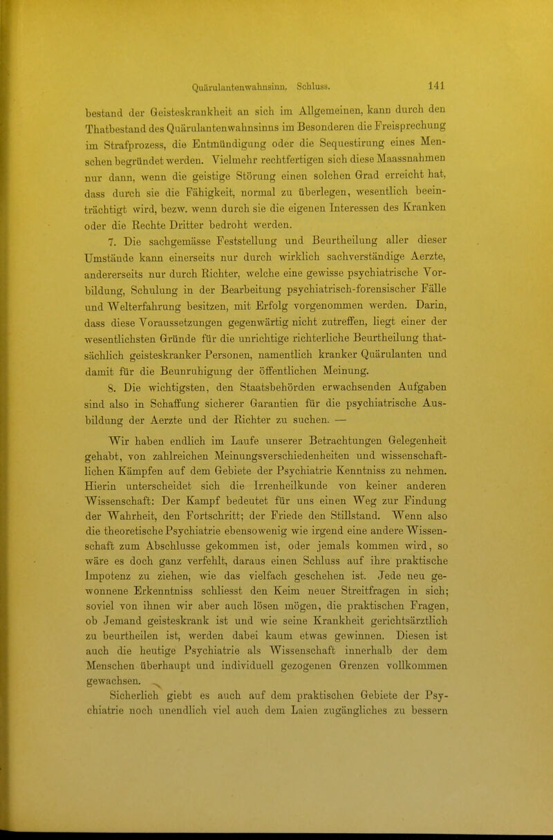 bestand der Geisteskrankheit an sich im Allgemeinen, kann durch den Thatbestand des Quäi ulantenwahnsinns im Besonderen die Freisprechung im Strafprozess, die Entmündigung oder die Sequestirung eines Men- schen begründet Averden. Vielmehr rechtfertigen sich diese Maassnahmen nur dann, wenn die geistige Störung einen solchen Grad erreicht hat, dass durch sie die Fähigkeit, normal zu überlegen, wesentlich beein- trächtigt wird, bezw. wenn durch sie die eigenen Interessen des Kranken oder die Rechte Dritter bedroht werden. 7. Die sachgemässe Feststellung und Beurtheilung aller dieser Umstäude kann einerseits nur durch wirklich sachverständige Aerzte, andererseits nur durch Richter, welche eine gewisse psychiatrische Vor- bildung, Schulung in der Bearbeitung psychiatrisch-forensischer Fälle und Welterfahrung besitzen, mit Erfolg vorgenommen werden. Darin, dass diese Voraussetzungen gegenwärtig nicht zutreffen, liegt einer der wesentlichsten Gründe für die unrichtige richterliche Beurtheilung that- sächlich geisteskranker Personen, namentlich kranker Quärulanten und damit für die Beunruhigung der öffentlichen Meinung. 8. Die wichtigsten, den Staatsbehörden erwachsenden Aufgaben sind also in Schaffung sicherer Garantien für die psychiatrische Aus- bildung der Aerzte und der Richter zu suchen. — Wir haben endlich im Laufe unserer Betrachtungen Gelegenheit gehabt, von zahlreichen Meinungsverschiedenheiten und wissenschaft- lichen Kämpfen auf dem Gebiete der Psychiatrie Kenntniss zu nehmen. Hierin unterscheidet sich die Irrenheilkunde von keiner anderen Wissenschaft: Der Kampf bedeutet für uns einen Weg zur Findung der Wahrheit, den Fortschritt; der Friede den Stillstand. Wenn also die theoretische Psychiatrie ebensowenig wie irgend eine andere Wissen- schaft zum Abschlüsse gekommen ist, oder jemals kommen wird, so wäre es doch ganz verfehlt, daraus einen Schluss auf ihre praktische Impotenz zu ziehen, wie das vielfach geschehen ist. Jede neu ge- wonnene Erkenntniss schliesst den Keim neuer Streitfragen in sich; soviel von ihnen wir aber auch lösen mögen, die praktischen Fragen, ob Jemand geisteskrank ist und wie seine Krankheit gerichtsärztlich zu beurtheilen ist, werden dabei kaum etwas gewinnen. Diesen ist auch die heutige Psychiatrie als Wissenschaft innerhalb der dem Menschen überhaupt und individuell gezogenen Grenzen vollkommen gewachsen. ^ Sicherlich giebt es auch auf dem praktischen Gebiete der Psy- chiatrie noch unendlich viel auch dem Laien zugängliches zu bessern