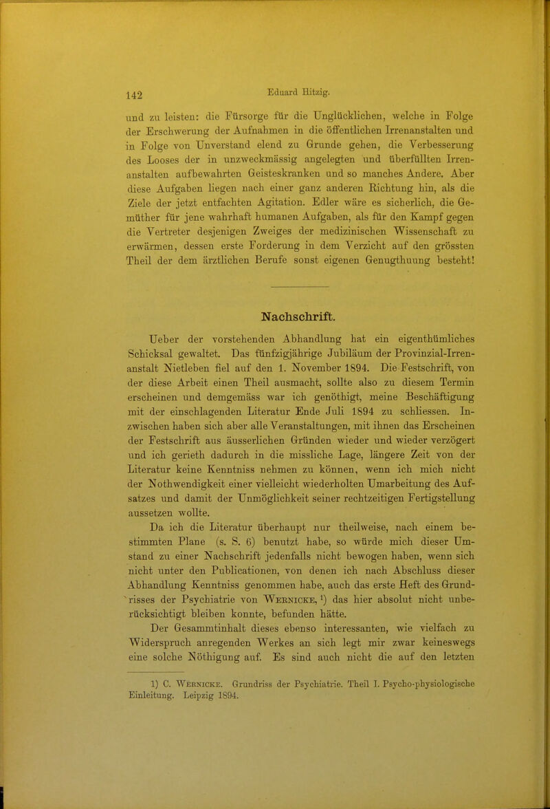 und zu leisten: die Fürsorge für die Unglücklichen, welche in Folge der Erschwerung der Aufnahmen in die öffentlichen Irrenanstalten und in Folge von Unverstand elend zu Grunde gehen, die Verbesserung des Looses der in unzweckmässig angelegten und überfüllten Irren- anstalten aufbewahrten Geisteskranken und so manches Andere. Aber diese Aufgaben liegen nach einer ganz anderen Richtung hin, als die Ziele der jetzt entfachten Agitation. Edler wäre es sicherlich, die Ge- müther für jene wahrhaft humanen Aufgaben, als für den Kampf gegen die Vertreter desjenigen Zweiges der medizinischen Wissenschaft zu erwärmen, dessen erste Forderung in dem Verzicht auf den grössten Theil der dem ärztlichen Berufe sonst eigenen Genugthuung besteht! Nachschrift. Ueber der vorstehenden A.bhandlung hat ein eigenthümliches Schicksal gewaltet. Das fünfzigjährige Jubiläum der Provinzial-Irren- anstalt Nietleben fiel auf den 1. November 1894. Die Festschrift, von der diese Arbeit einen Theil ausmacht, sollte also zu diesem Termin erscheinen und demgemäss war ich genöthigt, meine Beschäftigung mit der einschlagenden Literatur Ende Juli 1894 zu schliessen. In- zwischen haben sich aber alle Veranstaltungen, mit ihnen das Erscheinen der Festschrift aus äusserlichen Gründen wieder und wieder verzögert und ich gerieth dadurch in die missliche Lage, längere Zeit von der Literatur keine Kenntniss nehmen zu können, wenn ich mich nicht der Nothwendigkeit einer vielleicht wiederholten Umarbeitung des Auf- satzes und damit der Unmöglichkeit seiner rechtzeitigen Fertigstellung aussetzen wollte. Da ich die Literatur überhaupt nur theilweise, nach einem be- stimmten Plane (s. S. 6) benutzt habe, so würde mich dieser Um- stand zu einer Nachschrift jedenfalls nicht bewogen haben, wenn sich nicht unter den Publicationen, von denen ich nach Abschluss dieser Abhandlung Kenntniss genommen habe, auch das erste Heft des Grund- N risses der Psychiatrie von Wernicke, l) das hier absolut nicht unbe- rücksichtigt bleiben konnte, befunden hätte. Der Gesammtinhalt dieses ebenso interessanten, wie vielfach zu Widerspruch anregenden Werkes an sich legt mir zwar keineswegs eine solche Nöthigung auf. Es sind auch nicht die auf den letzten 1) C. Wernicke. Grundriss der Psychiatrie. Theil I. Psycho-physiologische Einleitung. Leipzig 1894.