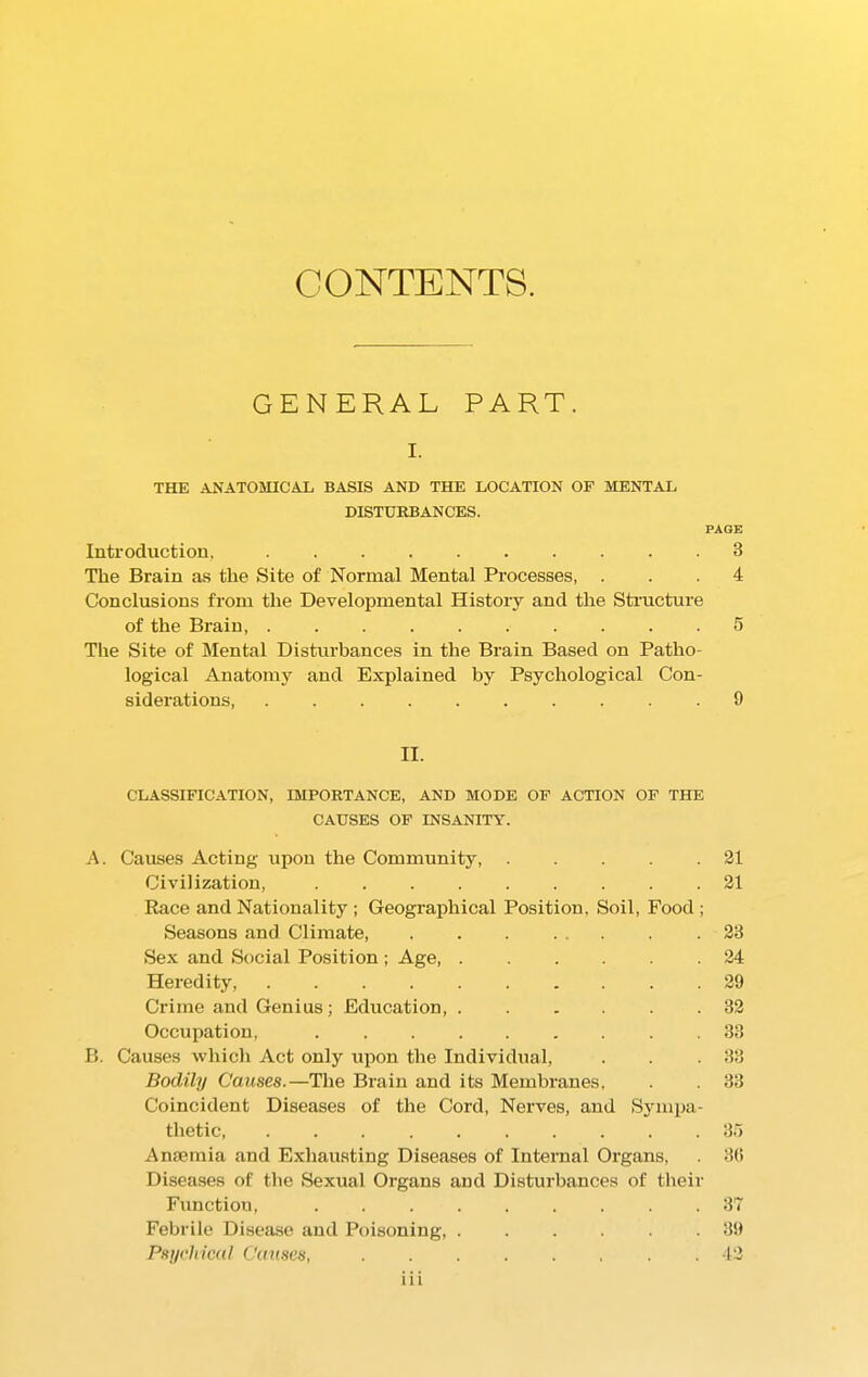 CONTENTS. GENERAL PART. I. THE ANATOMICAL BASIS AND THE LOCATION OF MENTAL DISTURBANCES. PAGE Introduction, .......... 3 The Brain as the Site of Normal Mental Processes, ... 4 Conclusions from the Developmental History and the Structure of the Brain, .......... 5 The Site of Mental Disturbances in the Brain Based on Patho- logical Anatomy and Explained by Psychological Con- siderations, 9 II. CLASSIFICATION, IMPORTANCE, AND MODE OF ACTION OF THE CAUSES OF INSANITY. A. Causes Acting upon the Community, 21 Civilization, 21 Race and Nationality ; Geographical Position. Soil, Food ; Seasons and Climate, . . . ... . .23 Sex and Social Position ; Age 24 Heredity, 29 Crime and Genius; Education, ...... 32 Occupation, . 33 B. Causes which Act only upon the Individual, . . .33 Bodily Causes.—The Brain and its Membranes, . . 33 Coincident Diseases of the Cord, Nerves, and Sympa- thetic 35 Anaemia and Exhausting Diseases of Internal Organs, . 30 Diseases of the Sexual Organs and Disturbances of their Function, 37 Febrile Disease and Poisoning, ...... 39 Psychical Causes, 42