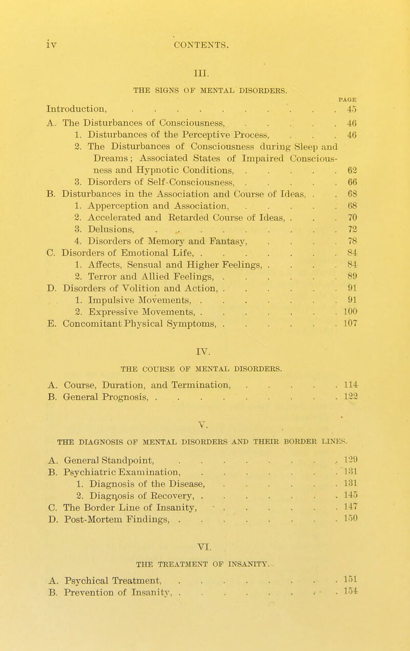 HI. THE SIGNS OF MENTAL DISORDERS. PAGE Introduction, 45 A. The Disturbances of Consciousness, 46 1. Disturbances of the Perceptive Process, . . .46 2. The Disturbances of Consciousness during Sleep and Dreams; Associated States of Impaired Conscious- ness and Hypnotic Conditions, 62 3. Disorders of Self-Consciousness, ..... 66 B. Disturbances in the Association and Course of Ideas, . . 68 1. Apperception and Association, 68 2. Accelerated and Retarded Course of Ideas, . . .70 3. Delusions, ......... 72 4. Disorders of Memory and Fantasy, . . . . 78 C. Disorders of Emotional Life, 84 1. Affects, Sensual and Higher Feelings, . . . .84 2. Terror and Allied Feelings, ...... 89 D. Disorders of Volition and Action, ...... 91 1. Impulsive Movements, ....... 91 2. Expressive Movements, ....... 100 E. Concomitant Physical Symptoms, 107 IV. THE COURSE OF MENTAL DISORDERS. A. Course, Duration, and Termination 114 B. General Prognosis, ......... 122 V. THE DIAGNOSIS OF MENTAL DISORDERS AND THEIR BORDER LINES. A. General Standpoint, .129 B. Psychiatric Examination, . . . . . . .131 1. Diagnosis of the Disease, ...... 131 2. Diagnosis of Recovery 145 C. The Border Line of Insanity, - 147 D. Post-Mortem Findings, 150 VI. THE TREATMENT OF INSANITY. A. Psychical Treatment, 151 B. Prevention of Insanity, • • 154