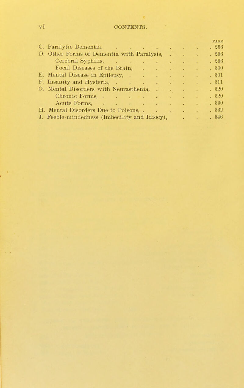 PAGE C. Paralytic Dementia, 266 D. Other Forms of Dementia with Paralysis, .... 296 Cerebral Syphilis, 296 Focal Diseases of the Brain, ...... 300 E. Mental Disease in Epilepsy, ....... 301 F. Insanity and Hysteria, 311 G. Mental Disorders with Neurasthenia, 320 Chronic Forms, ......... 320 Acute Forms, 330 H. Mental Disorders Due to Poisons, ...... 332 J. Feeble-mindedness (Imbecility and Idiocy), . . . 346