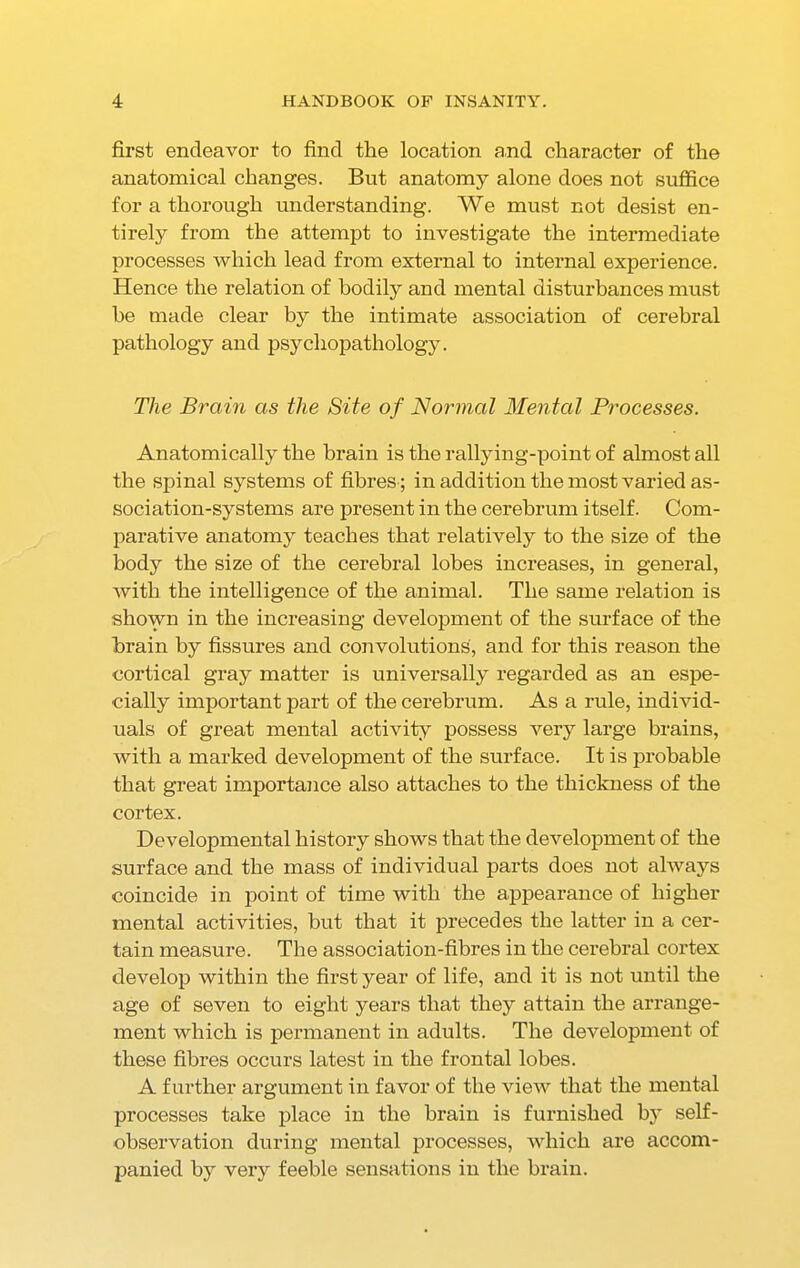 first endeavor to find the location and character of the anatomical changes. But anatomy alone does not suffice for a thorough understanding. We must not desist en- tirely from the attempt to investigate the intermediate processes which lead from external to internal experience. Hence the relation of bodily and mental disturbances must he made clear by the intimate association of cerebral pathology and psychopathology. The Brain as the Site of Normal Mental Processes. Anatomically the brain is the rallying-point of almost all the spinal systems of fibres; in addition the most varied as- sociation-systems are present in the cerebrum itself. Com- parative anatomy teaches that relatively to the size of the body the size of the cerebral lobes increases, in general, with the intelligence of the animal. The same relation is shown in the increasing development of the surface of the brain by fissures and convolutions, and for this reason the cortical gray matter is universally regarded as an espe- cially important part of the cerebrum. As a rule, individ- uals of great mental activity possess very large brains, with a marked development of the surface. It is probable that great importance also attaches to the thickness of the cortex. Developmental history shows that the development of the surface and the mass of individual parts does not always coincide in point of time with the appearance of higher mental activities, but that it precedes the latter in a cer- tain measure. The association-fibres in the cerebral cortex develop within the first year of life, and it is not until the age of seven to eight years that they attain the arrange- ment which is permanent in adults. The development of these fibres occurs latest in the frontal lobes. A further argument in favor of the view that the mental processes take place in the brain is furnished by self- observation during mental processes, which are accom- panied by very feeble sensations in the brain.