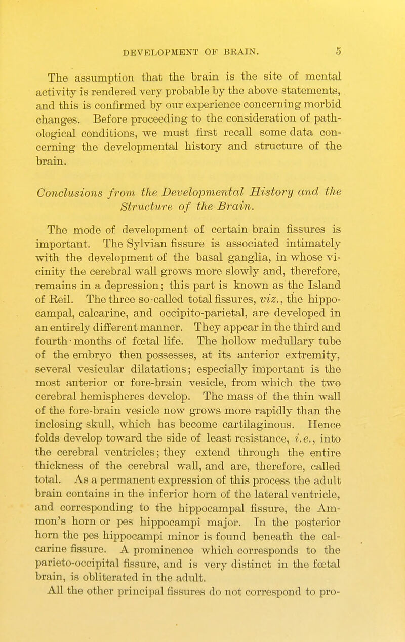 The assumption that the brain is the site of mental activity is rendered very probable by the above statements, and this is confirmed by our experience concerning morbid changes. Before proceeding to the consideration of path- ological conditions, we must first recall some data con- cerning the developmental history and structure of the brain. Conclusions from the Developmental History and the Structure of the Brain. The mode of development of certain brain fissures is important. The Sylvian fissure is associated intimately with the development of the basal ganglia, in whose vi- cinity the cerebral wall grows more slowly and, therefore, remains in a depression; this part is known as the Island of Reil. The three so-called total fissures, viz., the hippo- campal, calcarine, and occipito-parietal, are developed in an entirely different manner. They appear in the third and fourth • months of foetal life. The hollow medullary tube of the embryo then possesses, at its anterior extremity, several vesicular dilatations; especially important is the most anterior or fore-brain vesicle, from which the two cerebral hemispheres develop. The mass of the thin wall of the fore-brain vesicle now grows more rapidly than the inclosing skull, which has become cartilaginous. Hence folds develop toward the side of least resistance, i. e., into the cerebral ventricles; they extend through the entire thickness of the cerebral wall, and are, therefore, called total. As a permanent expression of this process the adult brain contains in the inferior horn of the lateral ventricle, and corresponding to the hippocampal fissure, the Am- mon’s horn or pes hippocampi major. In the posterior horn the pes hippocampi minor is found beneath the cal- carine fissure. A prominence which corresponds to the parieto-occipital fissure, and is very distinct in the foetal brain, is obliterated in the adult. All the other principal fissures do not correspond to pro-