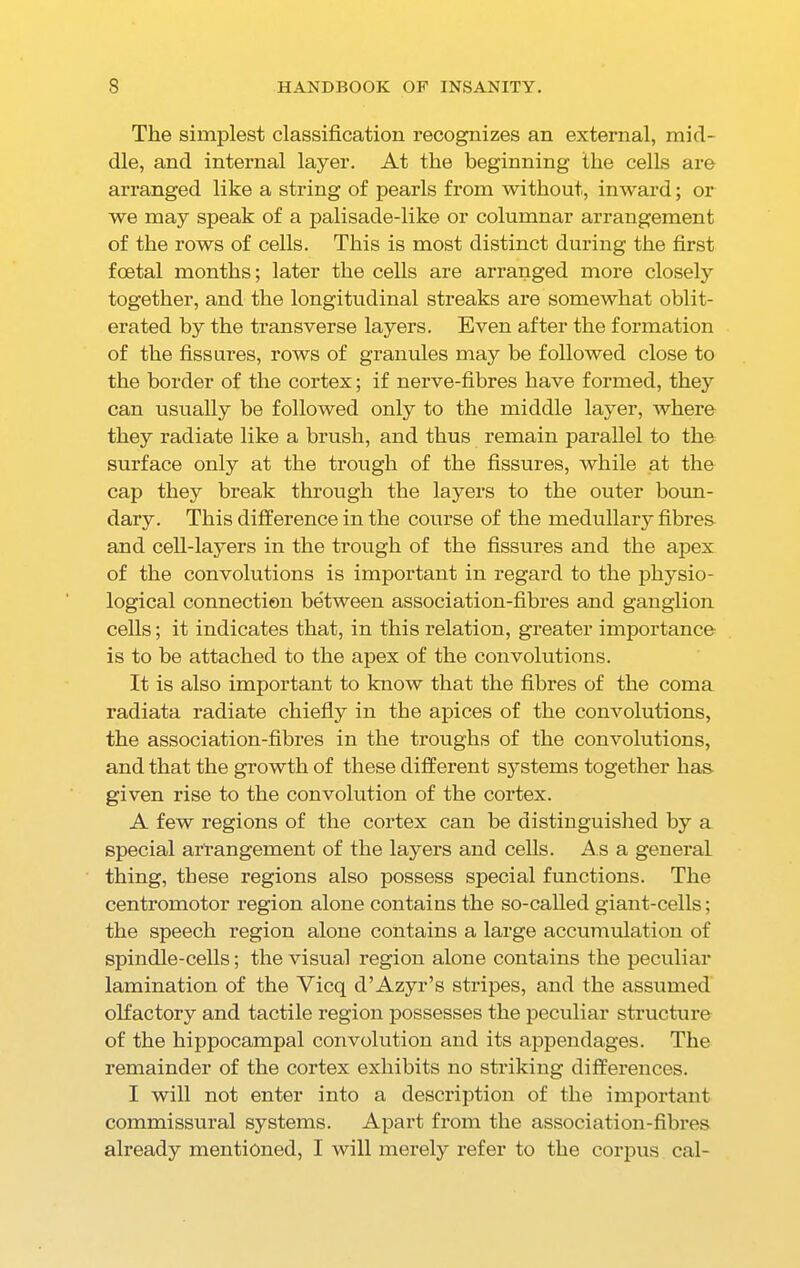 The simplest classification recognizes an external, mid- dle, and internal layer. At the beginning the cells are arranged like a string of pearls from without, inward; or we may speak of a palisade-like or columnar arrangement of the rows of cells. This is most distinct during the first foetal months; later the cells are arranged more closely together, and the longitudinal streaks are somewhat oblit- erated by the transverse layers. Even after the formation of the fissures, rows of granules may be followed close to the border of the cortex; if nerve-fibres have formed, they can usually be followed only to the middle layer, where they radiate like a brush, and thus remain parallel to the surface only at the trough of the fissures, while at the cap they break through the layers to the outer boun- dary. This difference in the course of the medullary fibres and cell-layers in the trough of the fissures and the apex of the convolutions is important in regard to the physio- logical connection between association-fibres and ganglion cells; it indicates that, in this relation, greater importance is to be attached to the apex of the convolutions. It is also important to know that the fibres of the coma radiata radiate chiefly in the apices of the convolutions, the association-fibres in the troughs of the convolutions, and that the growth of these different systems together has given rise to the convolution of the cortex. A few regions of the cortex can be distinguished by a special arrangement of the layers and cells. As a general thing, these regions also possess special functions. The centromotor region alone contains the so-called giant-cells; the speech region alone contains a large accumulation of spindle-cells; the visual region alone contains the peculiar lamination of the Yicq d’Azyr’s stripes, and the assumed olfactory and tactile region possesses the peculiar structure of the hippocampal convolution and its appendages. The remainder of the cortex exhibits no striking differences. I will not enter into a description of the important commissural systems. Apart from the association-fibres already mentioned, I will merely refer to the corpus cal-