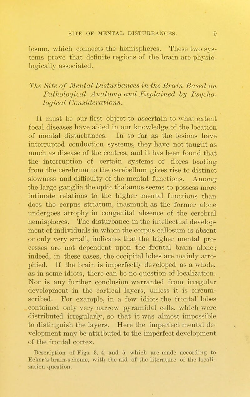 SITE OF MENTAL DISTURBANCES. & losum, which connects the hemispheres. These two sys- tems prove that definite regions of the brain are physio- logically associated. The Site of Mental Disturbances in the Brain Based on Pathological Anatomy and Explained by Psycho- log iced Considerations. It must be our first object to ascertain to what extent focal diseases have aided in our knowledge of the location of mental disturbances. In so far as the lesions have interrupted conduction systems, they have not taught as much as disease of the centres, and it has been found that the interruption of certain systems of fibres leading from the cerebrum to the cerebellum gives rise to distinct slowness and difficulty of the mental functions. Among the large ganglia the optic thalamus seems to possess more intimate relations to the higher mental functions than does the corpus striatum, inasmuch as the former alone undergoes atrophy in congenital absence of the cerebral hemispheres. The disturbance in the intellectual develop- ment of individuals in whom the corpus callosum is absent or only very small, indicates that the higher mental pro- cesses are not dependent upon the frontal brain alone; indeed, in these cases, the occipital lobes are mainly atro- phied. If the brain is imperfectly developed as a whole, as in some idiots, there can be no question of localization. Nor is any further conclusion warranted from irregular development in the cortical layers, unless it is circum- scribed. For example, in a few idiots the frontal lobes contained only very narrow pyramidal cells, which were distributed irregularly, so that it was almost impossible to distinguish the layers. Here the imperfect mental de- velopment may be attributed to the imperfect development of the frontal cortex. Description of Figs. 3, 4, and 5, which are made according to Ecker’s brain-scheme, with the aid of the literature of the locali- zation question.