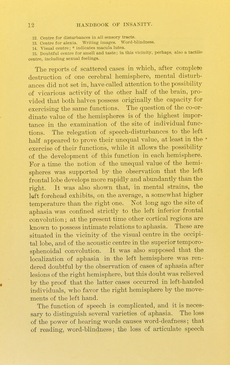 12. Centre for disturbances in all sensory tracts. 13. Centre for alexia. Writing images. Word-blindness. 14. Visual centre; * indicates macula lutea. 15. Doubtful centre for smell and taste; in this vicinity, perhaps, also a tactile- centre, including sexual feelings. The reports of scattered cases in which, after complete destruction of one cerebral hemisphere, mental disturb- ances did not set in, have called attention to the possibility of vicarious activity of the other half of the brain, pro- vided that both halves possess originally the capacity for exercising the same functions. The question of the co-or- dinate value of the hemispheres is of the highest impor- tance in the examination of the site of individual func- tions. The relegation of speech-disturbances to the left half appeared to prove their unequal value, at least in the * exercise of their functions, while it allows the possibility of the development of this function in each hemisphere. For a time the notion of the unequal value of the hemi- spheres was supported by the observation that the left frontal lobe develops more rapidly and abundantly than the right. It was also shown that, in mental strains, the left forehead exhibits, on the average, a somewhat higher temperature than the right one. Not long ago the site of aphasia was confined strictly to the left inferior frontal convolution; at the present time other cortical regions are known to possess intimate relations to aphasia. These are situated in the vicinity of the visual centre in the occipi- tal lobe, and of the acoustic centre in the superior temporo- sphenoidal convolution. It was also supposed that the localization of aphasia in the left hemisphere was ren- dered doubtful by the observation of cases of aphasia after lesions of the right hemisphere, but this doubt was relieved by the proof that the latter cases occurred in left-handed individuals, who favor the right hemisphere by the move- ments of the left hand. The function of speech is complicated, and it is neces- sary to distinguish several varieties of aphasia. The loss of the power of hearing words causes word-deafness; that of reading, word-blindness; the loss of articulate speech