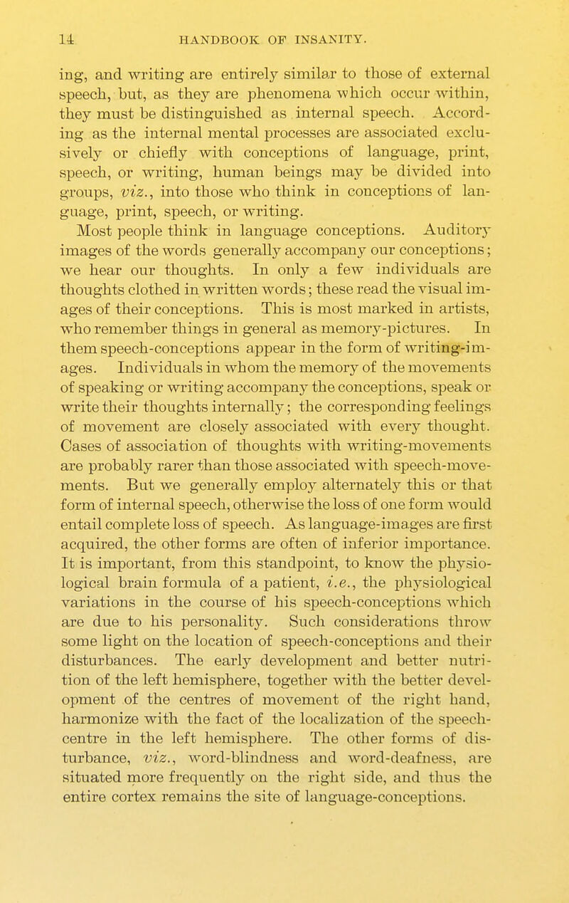 ing, and writing are entirely similar to those of external speech, but, as they are phenomena which occur within, they must be distinguished as internal speech. Accord- ing as the internal mental processes are associated exclu- sively or chiefly with conceptions of language, print, speech, or writing, human beings may he divided into groups, viz., into those who think in conceptions of lan- guage, print, speech, or writing. Most people think in language conceptions. Auditory images of the words generally accompany our conceptions; we hear our thoughts. In only a few individuals are thoughts clothed in written words; these read the visual im- ages of their conceptions. This is most marked in artists, who remember things in general as memory-pictures. In them speech-conceptions appear in the form of writing-i m- ages. Individuals in whom the memory of the movements of speaking or writing accompany the conceptions, speak or write their thoughts internally; the corresponding feelings of movement are closely associated with every thought. Cases of association of thoughts with writing-movements are probably rarer than those associated with speech-move- ments. But we generally employ alternately this or that form of internal speech, otherwise the loss of one form would entail complete loss of speech. As language-images are first acquired, the other forms are often of inferior importance. It is important, from this standpoint, to know the physio- logical brain formula of a patient, i.e., the physiological variations in the course of his speech-conceptions which are due to his personality. Such considerations throw some light on the location of speech-conceptions and their disturbances. The early development and better nutri- tion of the left hemisphere, together with the better devel- opment of the centres of movement of the right hand, harmonize with the fact of the localization of the speech- centre in the left hemisphere. The other forms of dis- turbance, viz., word-blindness and word-deafness, are situated more frequently on the right side, and thus the entire cortex remains the site of language-conceptions.