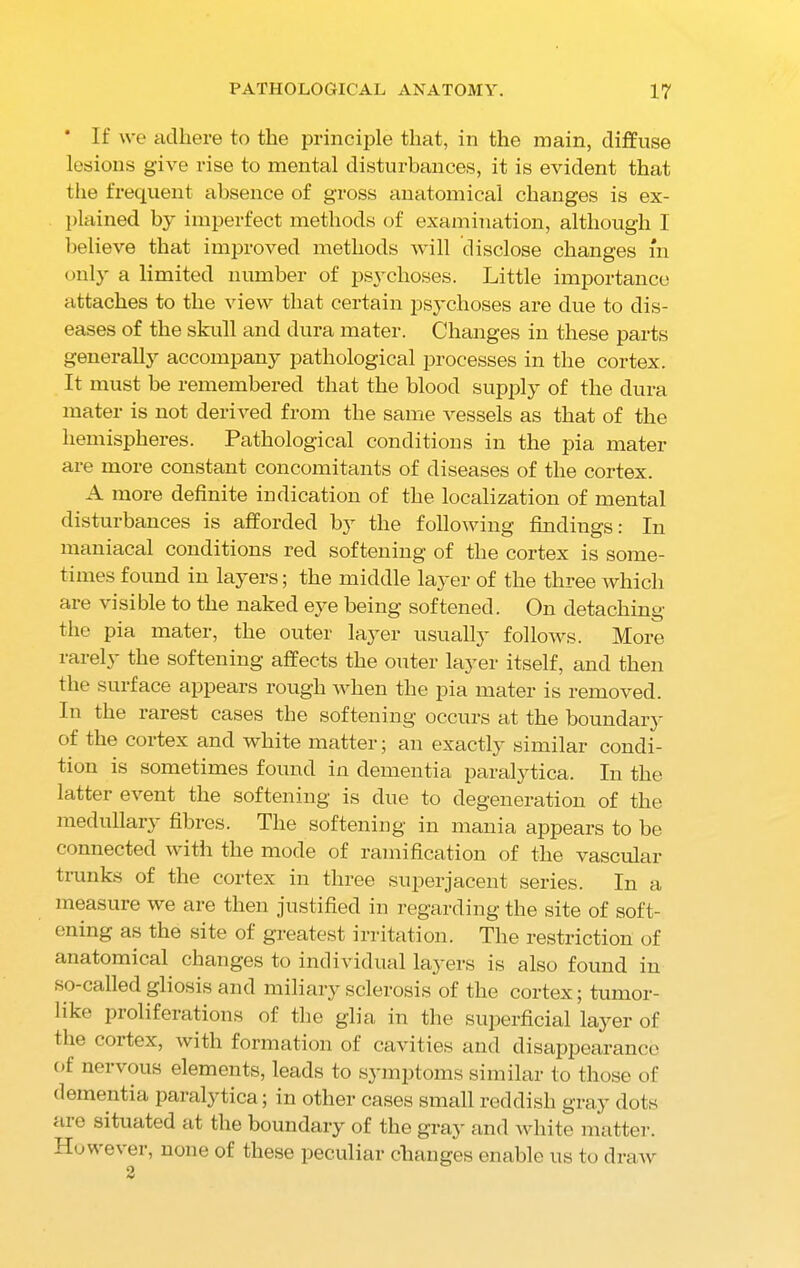 * If we adhere to the principle that, in the main, diffuse lesions give vise to mental disturbances, it is evident that the frequent absence of gross anatomical changes is ex- plained by imperfect methods of examination, although I believe that improved methods will disclose changes m only a limited number of psychoses. Little importance attaches to the view that certain psychoses are due to dis- eases of the skull and dura mater. Changes in these parts generally accompany pathological processes in the cortex. It must be remembered that the blood supply of the dura mater is not derived from the same vessels as that of the hemispheres. Pathological conditions in the pia mater are more constant concomitants of diseases of the cortex. A more definite indication of the localization of mental disturbances is afforded by the following findings: In maniacal conditions red softening of the cortex is some- times found in layers; the middle layer of the three which are visible to the naked eye being softened. On detaching the pia mater, the outer layer usually follows. More rarely the softening affects the outer layer itself, and then the surface appears rough when the pia mater is removed. In the rarest cases the softening occurs a,t the boundary of the cortex and white matter; an exactly similar condi- tion is sometimes found in dementia paralytica. In the latter event the softening is due to degeneration of the medullary fibres. The softening in mania appears to be connected with the mode of ramification of the vascular trunks of the cortex in three superjacent series. In a measure we are then justified in regarding the site of soft- ening as the site of greatest irritation. The restriction of anatomical changes to individual layers is also found in so-called gliosis and miliary sclerosis of the cortex; tumor- like proliferations of the glia in the superficial layer of the coitex, with formation of cavities and disappearance of nervous elements, leads to symptoms similar to those of dementia paralytica; in other cases small reddish gray dots aie situated at the boundary of the gray and white matter. Howe\ er, none of these peculiar changes enable us to draw 2