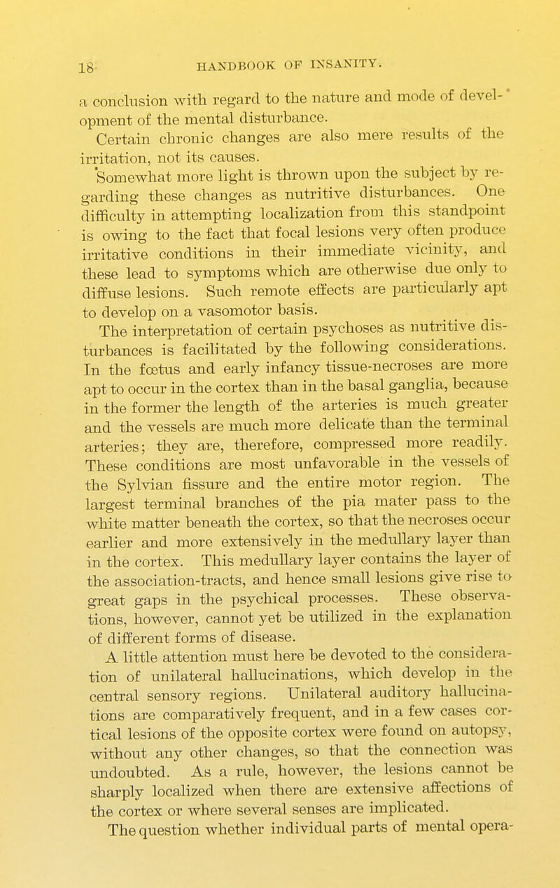 n conclusion with regard to the nature and mode of devel- opment of the mental disturbance. Certain chronic changes are also mere results of the irritation, not its causes. Somewhat more light is thrown upon the subject b} re- garding these changes as nutritive disturbances. One difficulty in attempting localization from this standpoint is owing to the fact that focal lesions very often produce irritative conditions in their immediate vicinity, and these lead to symptoms which are otherwise due only to diffuse lesions. Such remote effects are particularly apt to develop on a vasomotor basis. The interpretation of certain psychoses as nutritive dis- turbances is facilitated by the following considerations. In the foetus and early infancy tissue-necroses are more apt to occur in the cortex than in the basal ganglia, because in the former the length of the arteries is much greater and the vessels are much more delicate than the terminal arteries; they are, therefore, compressed more readily. These conditions are most unfavorable in the vessels of the Sylvian fissure and the entire motor region. The largest terminal branches of the pia mater pass to the white matter beneath the cortex, so that the necroses occur earlier and more extensively in the medullary layer than in the cortex. This medullary layer contains the layer of the association-tracts, and hence small lesions give rise to great gaps in the psychical processes. These observa- tions, however, cannot yet be utilized in the explanation of different forms of disease. A little attention must here be devoted to the considera- tion of unilateral hallucinations, which develop in the central sensory regions. Unilateral auditory hallucina- tions are comparatively frequent, and in a few cases cor- tical lesions of the opposite cortex were found on autopsy, without any other changes, so that the connection was undoubted. As a rule, however, the lesions cannot be sharply localized when there are extensive affections of the cortex or where several senses are implicated. The question whether individual parts of mental opera-