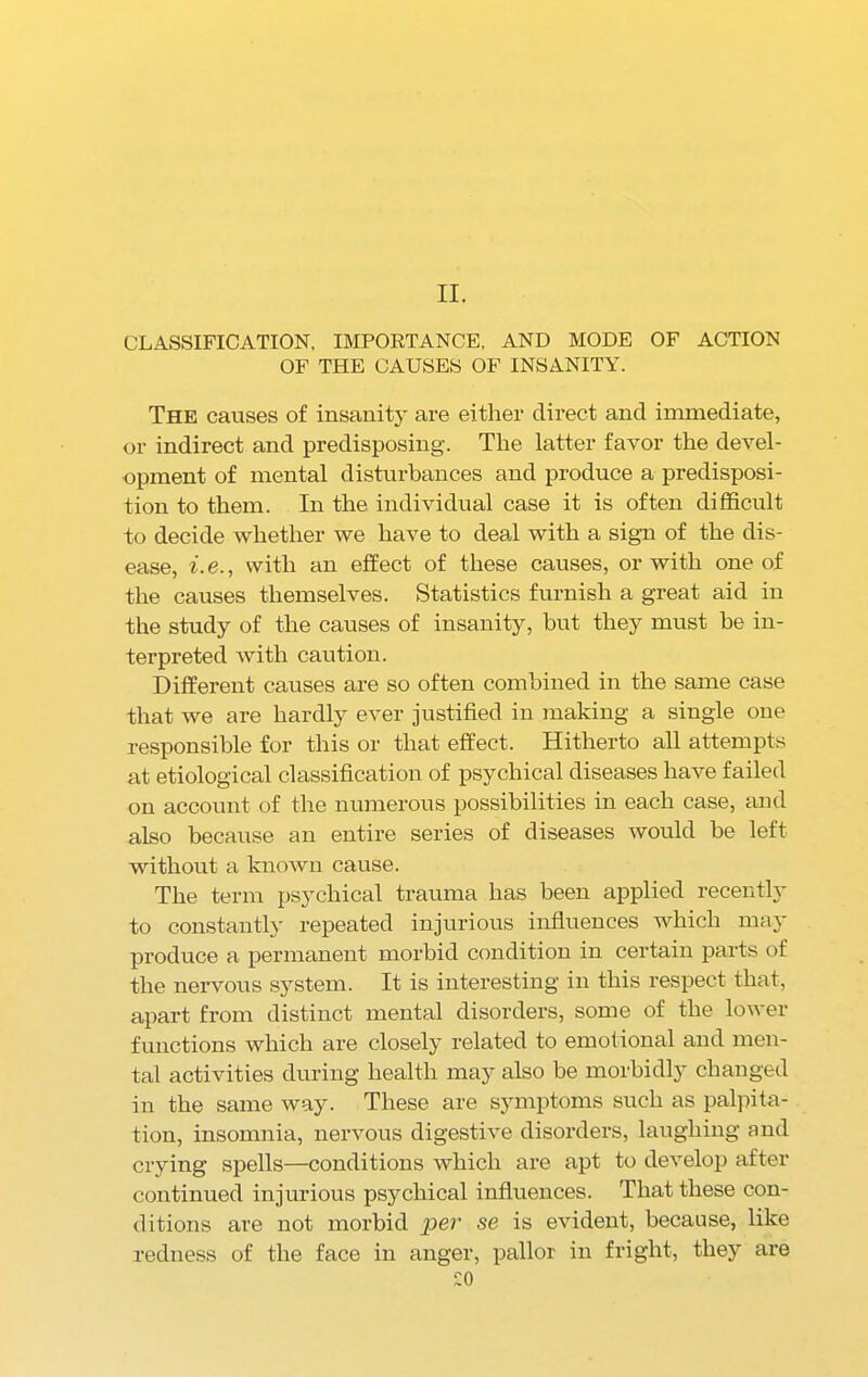 II. CLASSIFICATION, IMPORTANCE, AND MODE OF ACTION OF THE CAUSES OF INSANITY. The causes of insanity are either direct and immediate, or indirect and predisposing. The latter favor the devel- opment of mental disturbances and produce a predisposi- tion to them. In the individual case it is often difficult to decide whether we have to deal with a sign of the dis- ease, i.e., with an effect of these causes, or with one of the causes themselves. Statistics furnish a great aid in the study of the causes of insanity, but they must he in- terpreted with caution. Different causes are so often combined in the same case that we are hardly ever justified in making a single one responsible for this or that effect. Hitherto all attempts at etiological classification of psychical diseases have failed on account of the numerous possibilities in each case, and also because an entire series of diseases would be left without a known cause. The term psychical trauma has been applied recently to constantly repeated injurious influences which may produce a permanent morbid condition in certain parts of the nervous system. It is interesting in this respect that, apart from distinct mental disorders, some of the lower functions which are closely related to emotional and men- tal activities during health may also be morbidly changed in the same way. These are symptoms such as palpita- tion, insomnia, nervous digestive disorders, laughing and crying spells—conditions which are apt to develop after continued injurious psychical influences. That these con- ditions are not morbid per se is evident, because, like redness of the face in anger, pallor in fright, the}' are ^0