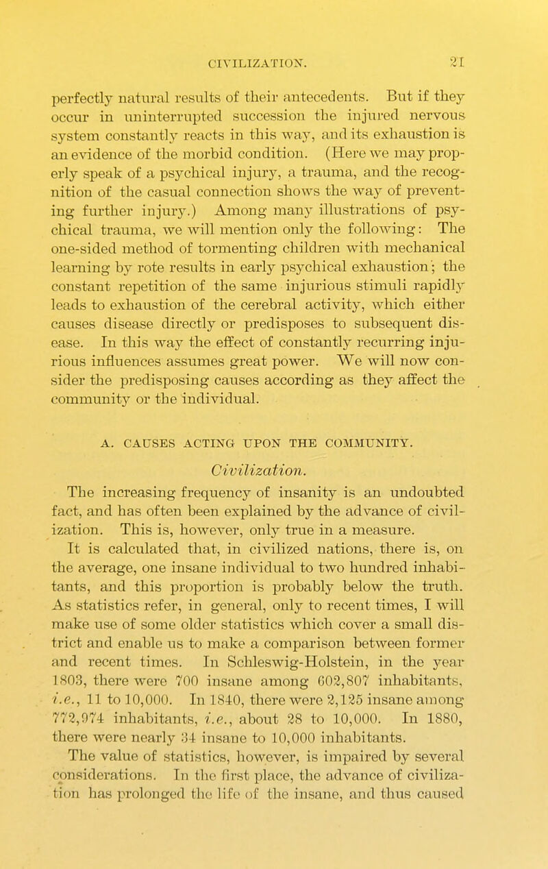 perfectly natural results of their antecedents. But if they occur in uninterrupted succession the injured nervous system constantly reacts in this way, and its exhaustion is an evidence of the morbid condition. (Here we may prop- erly speak of a psychical injury, a trauma, and the recog- nition of the casual connection shows the way of prevent- ing further injury.) Among many illustrations of psy- chical trauma, we will mention only the following: The one-sided method of tormenting children with mechanical learning by rote results in early psychical exhaustion'; the constant repetition of the same injurious stimuli rapidly leads to exhaustion of the cerebral activity, which either causes disease directly or predisposes to subsequent dis- ease. In this way the effect of constantly recurring inju- rious influences assumes great power. We will now con- sider the predisposing causes according as they affect the community or the individual. A. CAUSES ACTING UPON THE COMMUNITY. Civilization. The increasing frequency of insanity is an undoubted fact, and has often been explained by the advance of civil- ization. This is, however, only true in a measure. It is calculated that, in civilized nations, there is, on the average, one insane individual to two hundred inhabi- tants, and this proportion is probably below the truth. As statistics refer, in general, only to recent times, I will make use of some older statistics which cover a small dis- trict and enable us to make a comparison between former and recent times. In Schleswig-Holstein, in the year 1S03, there were 700 insane among 002,807 inhabitants, i.e., 11 to 10,000. In 1840, there were 2,125 insane among 772,074 inhabitants, i.e., about 28 to 10,000. In 1880, there were nearly 34 insane to 10,000 inhabitants. The value of statistics, however, is impaired by several considerations. In the first place, the advance of civiliza- tion has prolonged the life of the insane, and thus caused