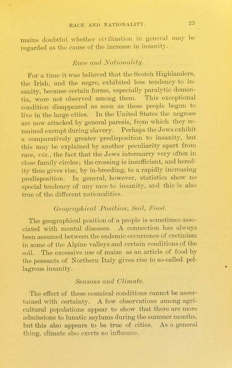 RACE AND NATIONALITY. mains doubtful whether civilization in general may be regarded as the cause of the increase in insanity. Race and Nationality. For a time it was believed that the Scotch Highlanders, the Irish, and the negro, exhibited less tendency to in- sanity, because certain forms, especially paralytic demen- tia, were not observed among them. This exceptional condition disappeared as soon as these people began to live in the large cities. In the United States the negroes are now attacked by general paresis, from which they re- mained exempt during slavery. Perhaps the Jews exhibit a comparatively greater predisposition to insanity, but this may be explained by another peculiarity apart from race, viz., the fact that the Jews intermarry very often in close family circles; the crossing is insufficient, and hered- ity thus gives rise, by in-breeding, to a rapidly increasing- predisposition. In general, however, statistics show no special tendency of any race to insanity, and this is also true of the different nationalities. Geographical Position, Soil, Food. The geographical position of a people is sometimes asso- ciated with mental diseases. A connection has always been assumed between the endemic occurrence of cretinism in some of the Alpine valleys and certain conditions of the soil. The excessive use of maize as an article of food by the peasants of Northern Italy gives rise to so-called pel- lagrous insanity. Seasons and Climate. The effect of these cosmical conditions cannot be ascer- tained with certainty. A few observations among agri- cultural populations appear to show that there are more admissions to lunatic asylums during the summer months, but this also appears to be true of cities. As a general thing, climate also exerts no influence.