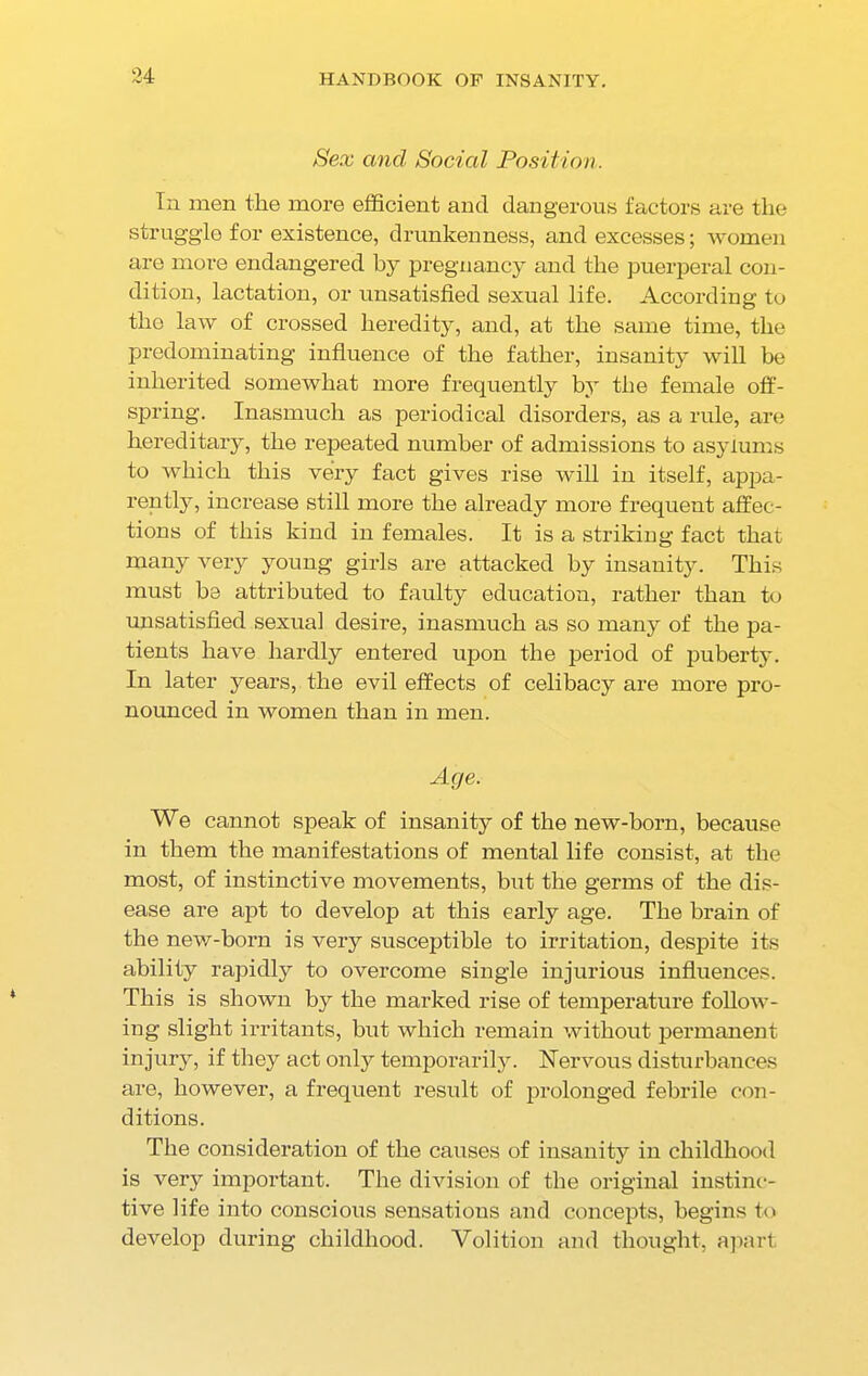 Sex and Social Position. In men the more efficient and dangerous factors are the struggle for existence, drunkenness, and excesses; women are more endangered by pregnancy and the puerperal con- dition, lactation, or unsatisfied sexual life. According to the law of crossed heredity, and, at the same time, the predominating influence of the father, insanity will be inherited somewhat more frequently by the female off- spring. Inasmuch as periodical disorders, as a rule, are hereditary, the repeated number of admissions to asylums to which this very fact gives rise will in itself, appa- rently, increase still more the already more frequent affec- tions of this kind in females. It is a striking fact that many very young girls are attacked by insanity. This must be attributed to faulty education, rather than to unsatisfied sexual desire, inasmuch as so many of the pa- tients have hardly entered upon the period of puberty. In later years, the evil effects of celibacy are more pro- nounced in women than in men. Age. We cannot speak of insanity of the new-horn, because in them the manifestations of mental life consist, at the most, of instinctive movements, but the germs of the dis- ease are apt to develop at this early age. The brain of the new-born is very susceptible to irritation, despite its ability rapidly to overcome single injurious influences. This is shown by the marked rise of temperature follow- ing slight irritants, but which remain without permanent injury, if they act only temporarily. Nervous disturbances are, however, a frequent result of prolonged febrile con- ditions. The consideration of the causes of insanity in childhood is very important. The division of the original instinc- tive life into conscious sensations and concepts, begins to develop during childhood. Volition and thought, apart