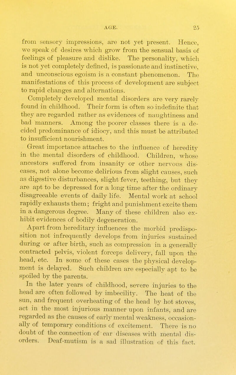 from sensory impressions, are not yet present. Hence, we speak of desires which grow from the sensual basis of feelings of pleasure and dislike. The personality, which is not 3Tet completely defined, is passionate and instinctive, and unconscious egoism is a constant phenomenon. The manifestations of this process of development are subject to rapid changes and alternations. Completely developed mental disorders are very rarely found in childhood. Their form is often so indefinite that they are regarded rather as evidences of naughtiness and bad manners. Among the poorer classes there is a de- cided predominance of idiocy, and this must be attributed to insufficient nourishment. Great importance attaches to the influence of heredity in the mental disorders of childhood. Children, whose ancestors suffered from insanity or other nervous dis- eases, not alone become delirious from slight causes, such as digestive disturbances, slight fever, teething, but they are apt to he depressed for a long time after the ordinary disagreeable events of daily life. Mental work at school rapidly exhausts them; fright and punishment excite them in a dangerous degree. Many of these children also ex- hibit evidences of bodily degeneration. Apart from hereditary influences the morbid predispo- sition not infrequently develops from injuries sustained during or after birth, such as compression in a generally contracted pelvis, violent forceps delivery, fall upon the head, etc. In some of these cases the physical develop- ment is delayed. Such children are especially apt to he spoiled by the parents. In the later years of childhood, severe injuries to the head are often followed by imbecility. The heat of the sun, and frequent overheating of the head by hot stoves, act in the most injurious manner upon infants, and are regarded as the causes of earl}r mental weakness, occasion- ally of temporary conditions of excitement. There is no doubt of the connection of ear diseases with mental dis- orders. Deaf-mutism is a sad illustration of this fact.