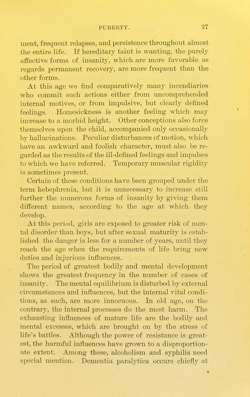 ment, frequent relapses, and persistence throughout almost the entire life. If hereditary taint is wanting, the purely affective forms of insanity, which are more favorable as regards permanent recovery, are more frequent than the other forms. At this age we find comparatively many incendiaries who commit such actions either from uncomprehended internal motives, or from impulsive, but clearly defined feelings. Homesickness is another feeling which may increase to a morbid height. Other conceptions also force themselves upon the child, accompanied onty occasionally by hallucinations. Peculiar disturbances of motion, which have an awkward and foolish character, must also be re- garded as the results of the ill-defined feelings and impulses to which we have referred. Temporary muscular rigidity is sometimes present. Certain of these conditions have been grouped under the term hebephrenia, but it is unnecessary to increase still further the numerous forms of insanity by giving them different names, according to the age at which they develop. At this period, girls are exposed to greater risk of men- tal disorder than boys, but after sexual maturity is estab- lished the danger is less for a number of years, until they reach the age when the requirements of life bring new duties and injurious influences. The period of greatest bodily and mental development shows the greatest frequency in the number of cases of insanity. The mental equilibrium is disturbed by external circumstances and influences, but the internal vital condi- tions, as such, are more innocuous. In old age, on the contrary, the internal processes do the most harm. The exhausting influences of mature life are the bodily and mental excesses, which are brought on by the stress of life’s battles. Although the power of resistance is great- est, the harmful influences have grown to a disproportion- ate extent. Among these, alcoholism and syphilis need special mention. Dementia paralytica occurs chiefly at