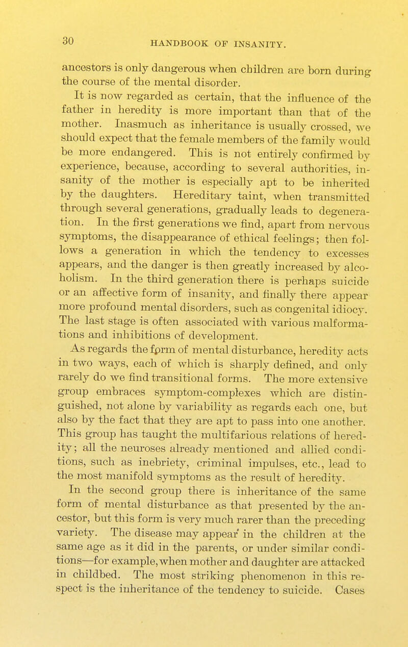 ancestors is only dangerous when children are born during the course of the mental disorder. It is now regarded as certain, that the influence of the father in heredity is more important than that of the mother. Inasmuch as inheritance is usually crossed, we should expect that the female members of the family would be more endangered. This is not entirely confirmed by experience, because, according to several authorities, in- sanity of the mother is especially apt to be inherited by the daughters. Hereditary taint, when transmitted through several generations, gradually leads to degenera- tion. In the first generations we find, apart from nervous symptoms, the disappearance of ethical feelings; then fol- lows a generation in which the tendency to excesses appears, and the danger is then greatly increased by alco- holism. In the third generation there is perhaps suicide or an affective form of insanity, and finally there appear more profound mental disorders, such as congenital idiocy. The last stage is often associated with various malforma- tions and inhibitions of development. As regards the fprm of mental disturbance, heredity acts in two ways, each of which is sharply defined, and only rarely do we find transitional forms. The more extensive group embraces symptom-complexes which are distin- guished, not alone by variability as regards each one, but also by the fact that they are apt to pass into one another. This group has taught the multifarious relations of hered- ity ; all the neuroses already mentioned and allied condi- tions, such as inebriety, criminal impulses, etc., lead to the most manifold symptoms as the result of heredity. In the second group there is inheritance of the same form of mental disturbance as that presented by the an- cestor, but this form is very much rarer than the preceding variety. The disease may appear in the children at the same age as it did in the parents, or under similar condi- tions—for example, when mother and daughter are attacked in childbed. The most striking phenomenon in this re- spect is the inheritance of the tendency to suicide. Cases