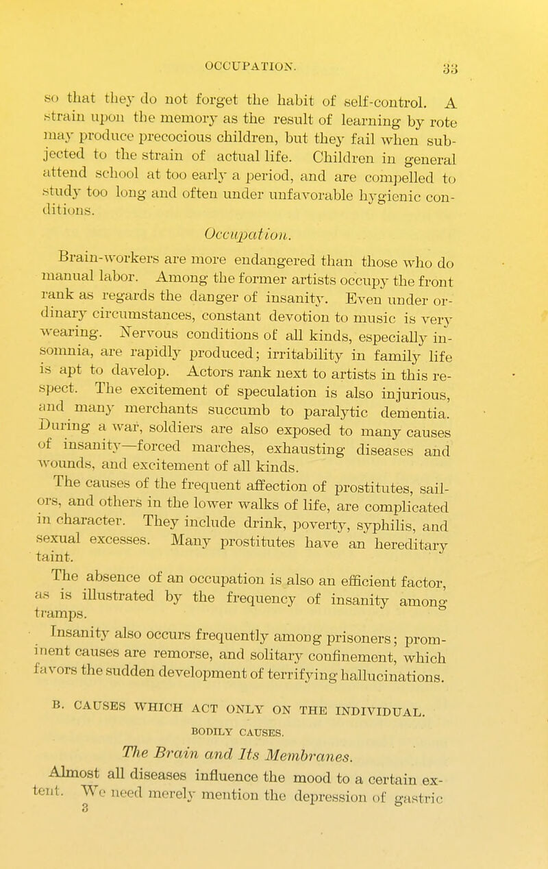 OCCUPATION. so that they do not forget the habit of self-control. A strain upon the memory as the result of learning by rote may produce precocious children, but they fail when sub- jected to the strain of actual life. Children in general attend school cit too early a period, and are compelled to study too long and often under unfavorable hygienic con- ditions. Occupation. Brain-workers are more endangered than those who do manual labor. Among the former artists occupy the front rank as regards the danger of insanity. Even under or- dinary circumstances, constant devotion to music is very wearing. Nervous conditions of all kinds, especially in- somnia, are rapidly produced; irritability in family life is apt to davelop. Actors rank next to artists in this re- spect. The excitement of speculation is also injurious, and many merchants succumb to paralytic dementia.5 Duiing a war, soldiers are also exposed to many causes of insanity—forced marches, exhausting diseases and wounds, and excitement of all kinds. The causes of the frequent affection of prostitutes, sail- ors, and others in the lower walks of life, are complicated m character. They include drink, poverty, syphilis, and sexual excesses. Many prostitutes have an hereditary taint. The absence of an occupation is also an efficient factor, as is illustrated by the frequency of insanity among tramps. Insanity also occurs frequently among prisoners; prom- inent causes are remorse, and solitary confinement, which favors the sudden development of terrifying hallucinations. B. CAUSES WHICH ACT ONLY ON THE INDIVIDUAL. BODILY CAUSES. The Brain and Its Membranes. Almost all diseases influence the mood to a certain ex- tent. We need merely mention the depression of gastric