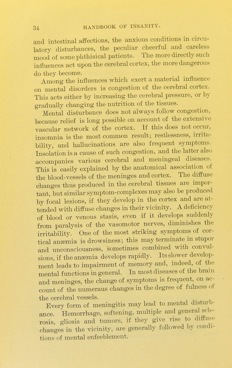 and. intestinal affections, the anxious conditions in cii di- latory disturbances, the peculiar cheerful and careless mood of some phthisical patients. The more directly such influences act upon the cerebral cortex, the more dangerous do they become. Among the influences which exert a material influence on mental disorders is congestion of the cerebral cortex. This acts either by increasing the cerebral pressure, or by gradually changing the nutrition of the tissues. Mental disturbance does not always follow congestion, because relief is long possible on account of the extensive vascular network of the cortex. If this does not occur, insomnia is the most common result; restlessness, irrita- bility, and hallucinations are also frequent symptoms. Insolation is a cause of such congestion, and the latter also accompanies various cerebral and meningeal diseases. This is easily explained by the anatomical association of the blood-vessels of the meninges and cortex. The diffuse changes thus produced in the cerebral tissues aie impoi- tant, but similar symptom-complexes may also be produced by focal lesions, if they develop in the cortex and are at- tended with diffuse changes in their vicinity. A deficiency of blood or venous stasis, even if it develops suddenly from paralysis of the vasomotor nerves, diminishes the irritability. One of the most striking symptoms of cor- tical anaemia is drowsiness; this may terminate in stupor and unconsciousness, sometimes combined with convul- sions, if the anaemia develops rapidly. Its slower develop- ment leads to impairment of memory and, indeed, of the mental functions in general. In most diseases of the brain and meninges, the change of symptoms is frequent, on ac- count of the numeraus changes in the degree of fulness of the cerebral vessels. Every form of meningitis may lead to mental disturb- ance. Hemorrhage, softening, multiple and general scle- rosis, gliosis and tumors, if they give rise to diffuse changes in the vicinity, are generally followed by condi- tions of mental enfeeblement.