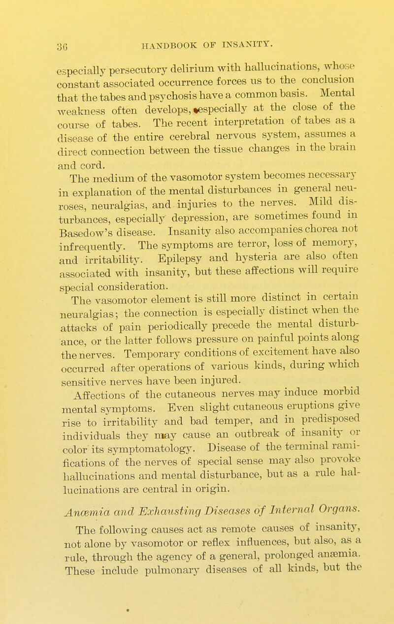 especially persecutory delirium with hallucinations, whose constant associated occurrence forces us to the. conclusion that the tabes and psychosis have a common basis. Mental weakness often develops, ^especially at the close of the course of tabes. The recent interpretation of tabes as a disease of the entire cerebral nervous system, assumes a direct connection between the tissue changes in the brain and cord. The medium of the vasomotor system becomes necessary in explanation of the mental disturbances in geneial neu- roses, neuralgias, and injuries to the ner\ es. Mild dis- turbances, especially depression, are sometimes found m Basedow’s disease. Insanity also accompanies chorea not infrequently. The symptoms are terror, loss of memory, and irritability. Epilepsy and hysteria are also often associated with insanity, but these affections will require special consideration. The vasomotor element is still more distinct in certain neuralgias; the connection is especially distinct when the attacks of pain periodically precede the mental disturb- ance, or the latter follows pressure on painful points along the nerves. Temporary conditions of excitement ha^e also occurred after operations of various kinds, during which sensitive nerves have been injured. Affections of the cutaneous nerves may induce morbid mental symptoms. Even slight cutaneous eruptions gh e rise to irritability and bad temper, and in predisposed individuals they may cause an outbreak of insanity or color its symptomatology. Disease of the terminal rami- fications of the nerves of special sense may also provoke hallucinations and mental disturbance, but as a rule hal- lucinations are central in origin. Anaemia and Exhausting Diseases of Internal Organs. The following causes act as remote causes of insanity, not alone by vasomotor or reflex influences, but also, as a rule, through the agency of a general, prolonged anaemia. These include pulmonary diseases of all kinds, but the